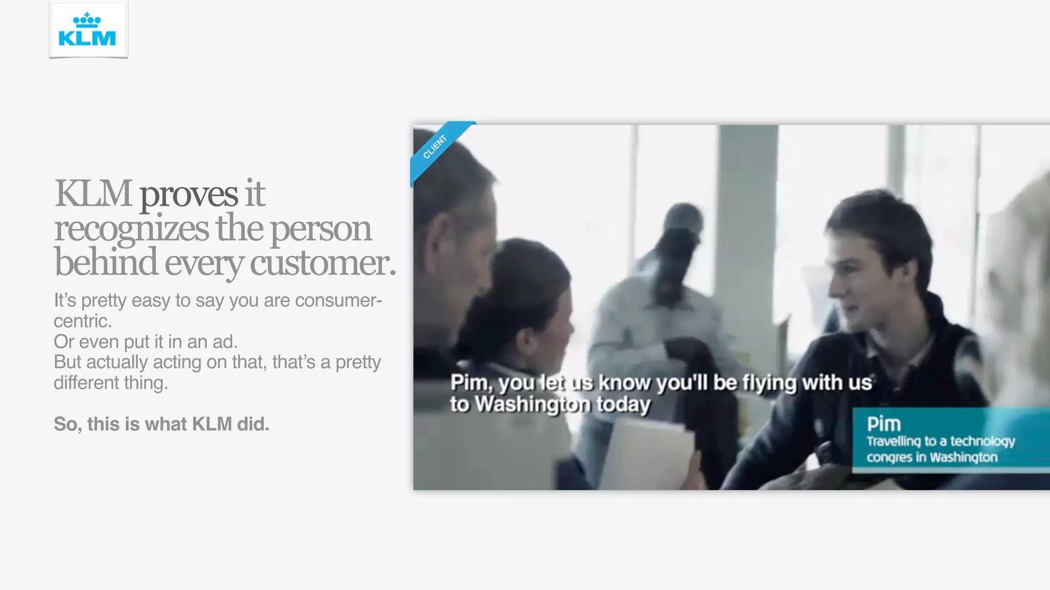 KLM proves it
recognizes the person
behind every customer.
It’s pretty easy to say you are consumer-
centric.
Or even put it in an ad.
But actually acting on that, that’s a pretty
different thing.

So, this is what KLM did.
 