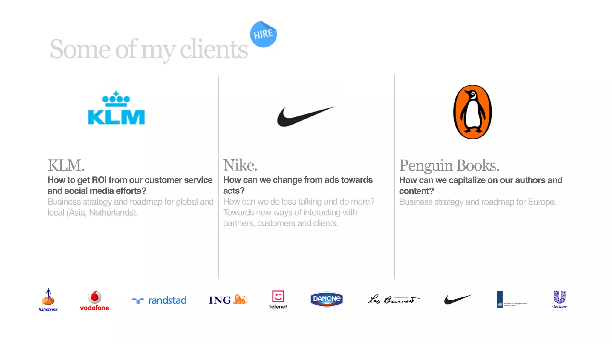 Some of my clients



KLM.                                           Nike.                                     Penguin Books.
How to get ROI from our customer service       How can we change from ads towards        How can we capitalize on our authors and
and social media efforts?                      acts?                                     content?
Business strategy and roadmap for global and   How can we do less talking and do more?   Business strategy and roadmap for Europe.
local (Asia, Netherlands).                     Towards new ways of interacting with
                                               partners, customers and clients.
 
