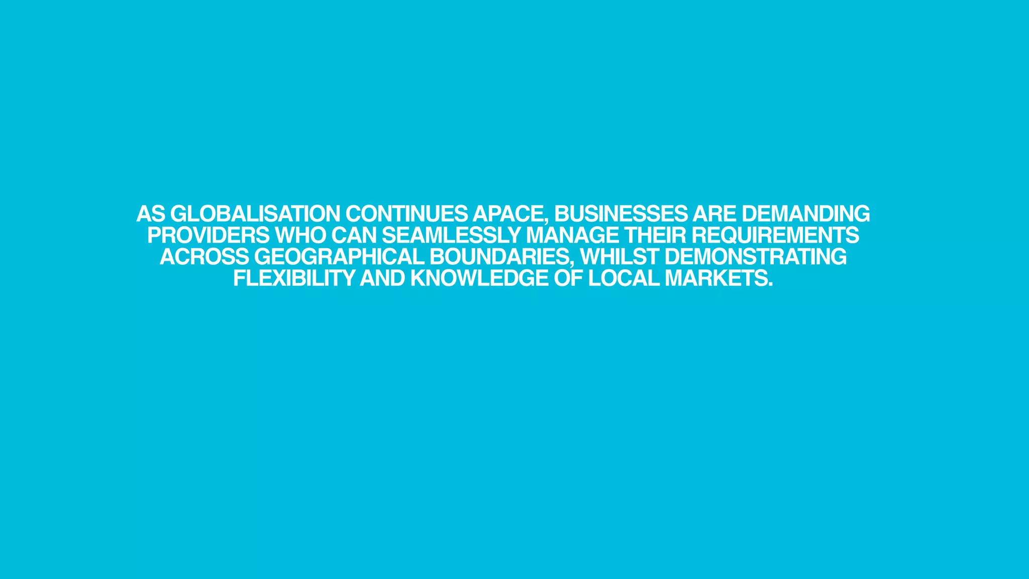 AS GLOBALISATION CONTINUES APACE, BUSINESSES ARE DEMANDING
 PROVIDERS WHO CAN SEAMLESSLY MANAGE THEIR REQUIREMENTS
  ACROSS GEOGRAPHICAL BOUNDARIES, WHILST DEMONSTRATING
       FLEXIBILITY AND KNOWLEDGE OF LOCAL MARKETS.
 