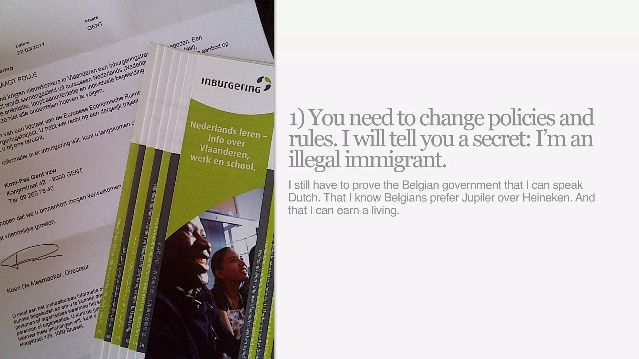 1) You need to change policies and
rules. I will tell you a secret: I’m an
illegal immigrant.
I still have to prove the Belgian government that I can speak
Dutch. That I know Belgians prefer Jupiler over Heineken. And
that I can earn a living.
 