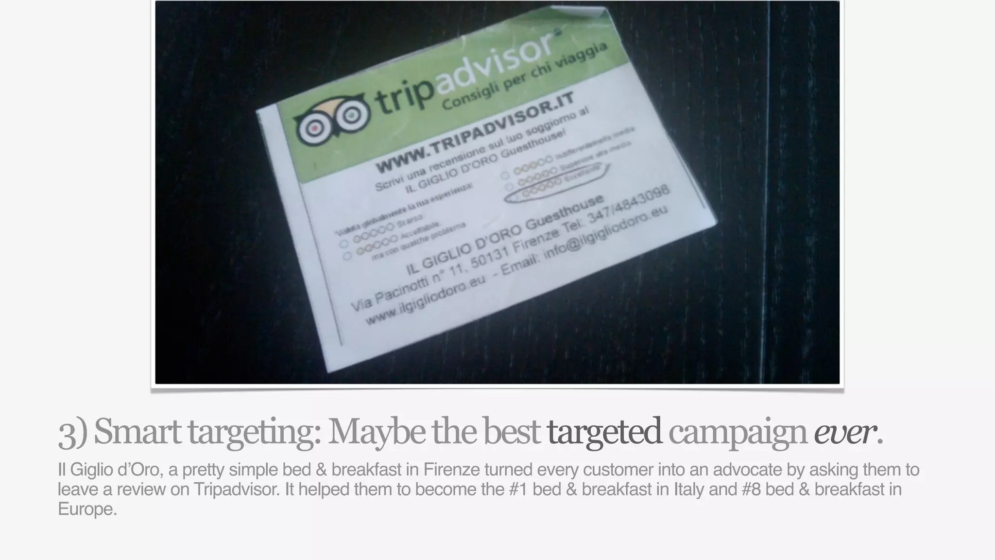 3) Smart targeting: Maybe the best targeted campaign ever.
Il Giglio d’Oro, a pretty simple bed & breakfast in Firenze turned every customer into an advocate by asking them to
leave a review on Tripadvisor. It helped them to become the #1 bed & breakfast in Italy and #8 bed & breakfast in
Europe.
 