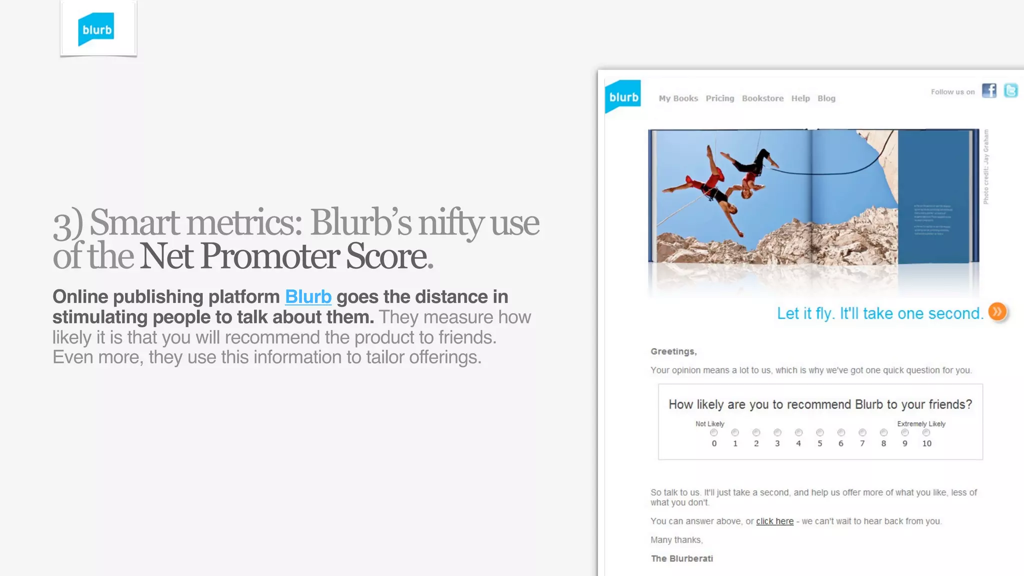 3) Smart metrics: Blurb’s nifty use
of the Net Promoter Score.
Online publishing platform Blurb goes the distance in
stimulating people to talk about them. They measure how
likely it is that you will recommend the product to friends.
Even more, they use this information to tailor offerings.
 