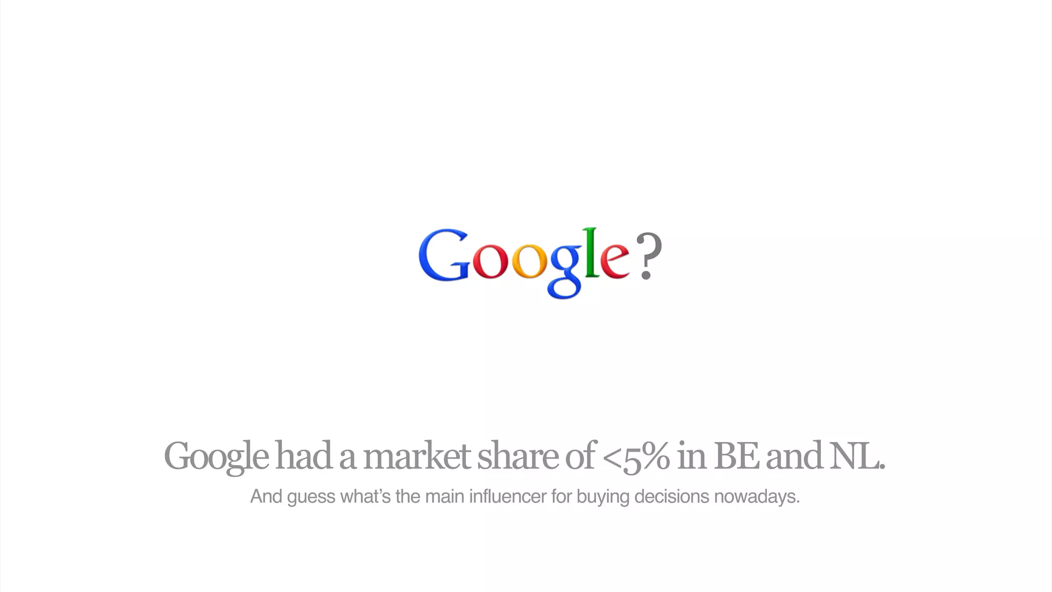?

Google had a market share of <5% in BE and NL.
     And guess what’s the main influencer for buying decisions nowadays.
 