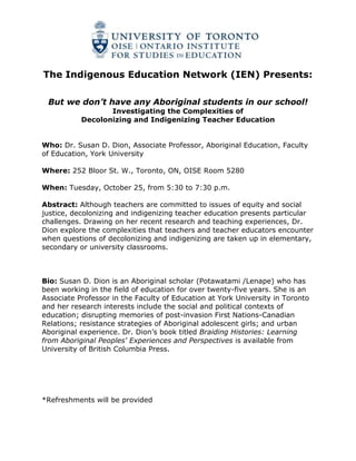 The Indigenous Education Network (IEN) Presents:<br />But we don’t have any Aboriginal students in our school!<br />Investigating the Complexities of <br />Decolonizing and Indigenizing Teacher Education<br />Who: Dr. Susan D. Dion, Associate Professor, Aboriginal Education, Faculty of Education, York University<br />Where: 252 Bloor St. W., Toronto, ON, OISE Room 5280<br />When: Tuesday, October 25, from 5:30 to 7:30 p.m.<br />Abstract: Although teachers are committed to issues of equity and social justice, decolonizing and indigenizing teacher education presents particular challenges. Drawing on her recent research and teaching experiences, Dr. Dion explore the complexities that teachers and teacher educators encounter when questions of decolonizing and indigenizing are taken up in elementary, secondary or university classrooms.<br />Bio: Susan D. Dion is an Aboriginal scholar (Potawatami /Lenape) who has been working in the field of education for over twenty-five years. She is an Associate Professor in the Faculty of Education at York University in Toronto and her research interests include the social and political contexts of education; disrupting memories of post-invasion First Nations-Canadian Relations; resistance strategies of Aboriginal adolescent girls; and urban Aboriginal experience. Dr. Dion’s book titled Braiding Histories: Learning from Aboriginal Peoples' Experiences and Perspectives is available from University of British Columbia Press.<br />*Refreshments will be provided<br />
