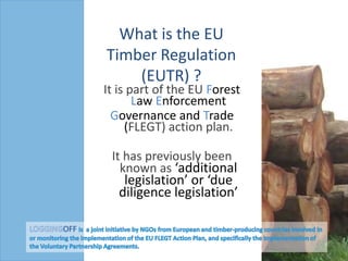 What is the EU Timber Regulation (EUTR) ? It is part of the EU Forest Law Enforcement Governance andTrade (FLEGT) action plan.  It has previously been known as ‘additional legislation’ or ‘due diligence legislation’ LOGGINGOFF is  a joint initiative by NGOs from European and timber-producing countries involved in or monitoring the implementation of the EU FLEGT Action Plan, and specifically the implementation of the Voluntary Partnership Agreements.  