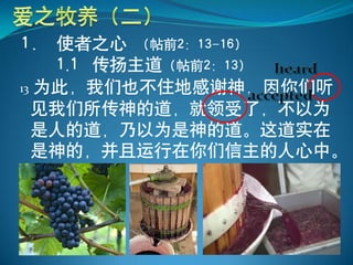 1． 使者之心 （帖前2：13-16）
    1.1 传扬主道（帖前2：13）
13 为此，我们也不住地感谢神，因你们听
  见我们所传神的道，就领受了，不以为
  是人的道，乃以为是神的道。这道实在
  是神的，并且运行在你们信主的人心中。
 