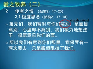 2． 使者之情 （帖前2：17-20）
   2.1 极度思念（帖前2：17-18）
17   弟兄们，我们暂时与你们离别，是面目
     离别，心里却不离别，我们极力地想法
     子，很愿意见你们的面。
18   所以我们有意到你们那里，我保罗有一
     两次要去，只是撒但阻挡了我们。
 