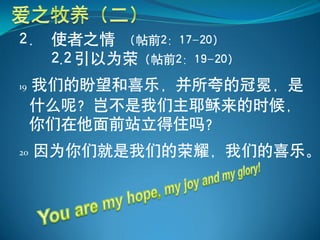 2． 使者之情 （帖前2：17-20）
   2.2 引以为荣（帖前2：19-20）
19   我们的盼望和喜乐，并所夸的冠冕，是
     什么呢？岂不是我们主耶稣来的时候，
     你们在他面前站立得住吗？
20   因为你们就是我们的荣耀，我们的喜乐。
 