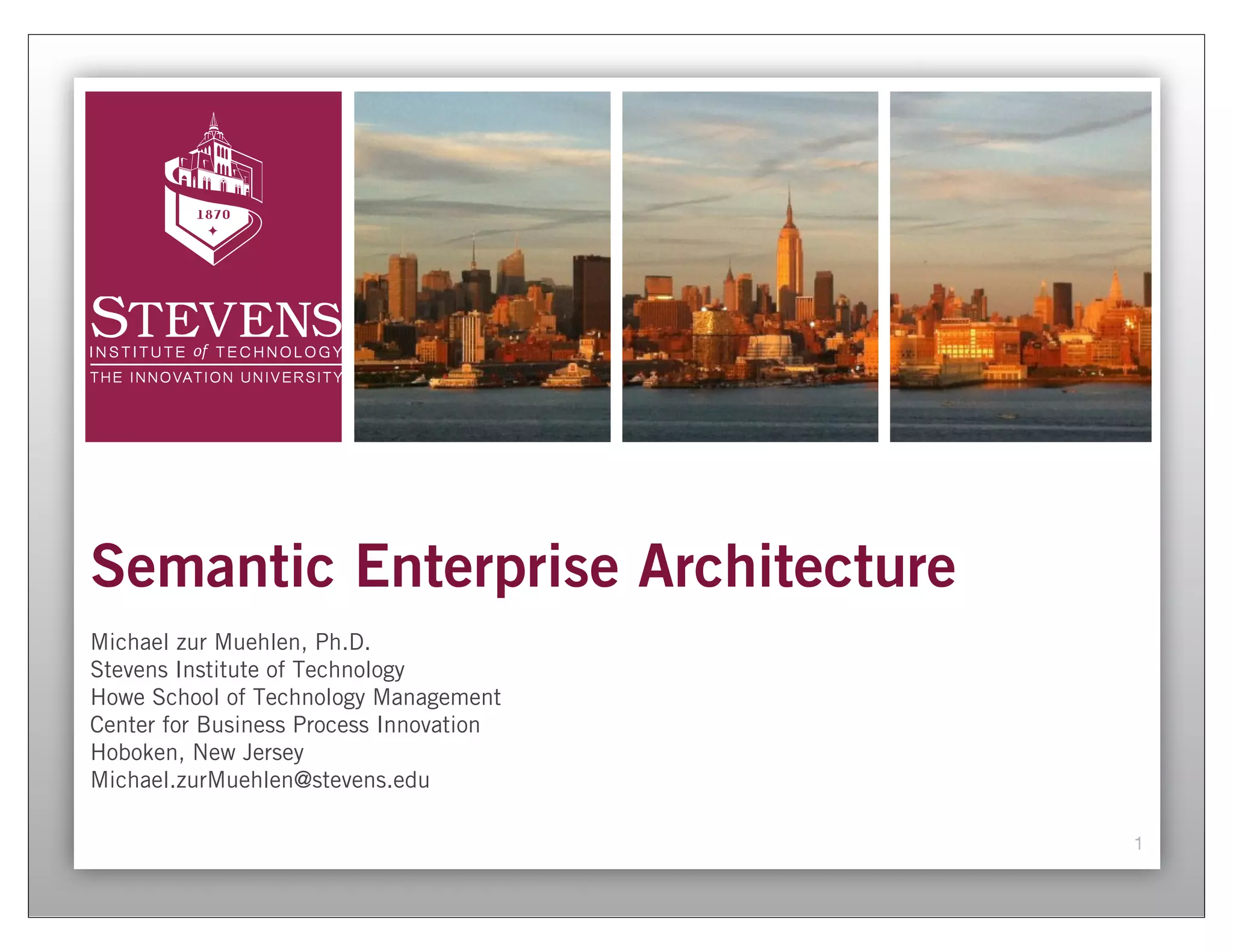 Semantic Enterprise Architecture
Michael zur Muehlen, Ph.D.
Stevens Institute of Technology
Howe School of Technology Management
Center for Business Process Innovation
Hoboken, New Jersey
Michael.zurMuehlen@stevens.edu

                                         1
 