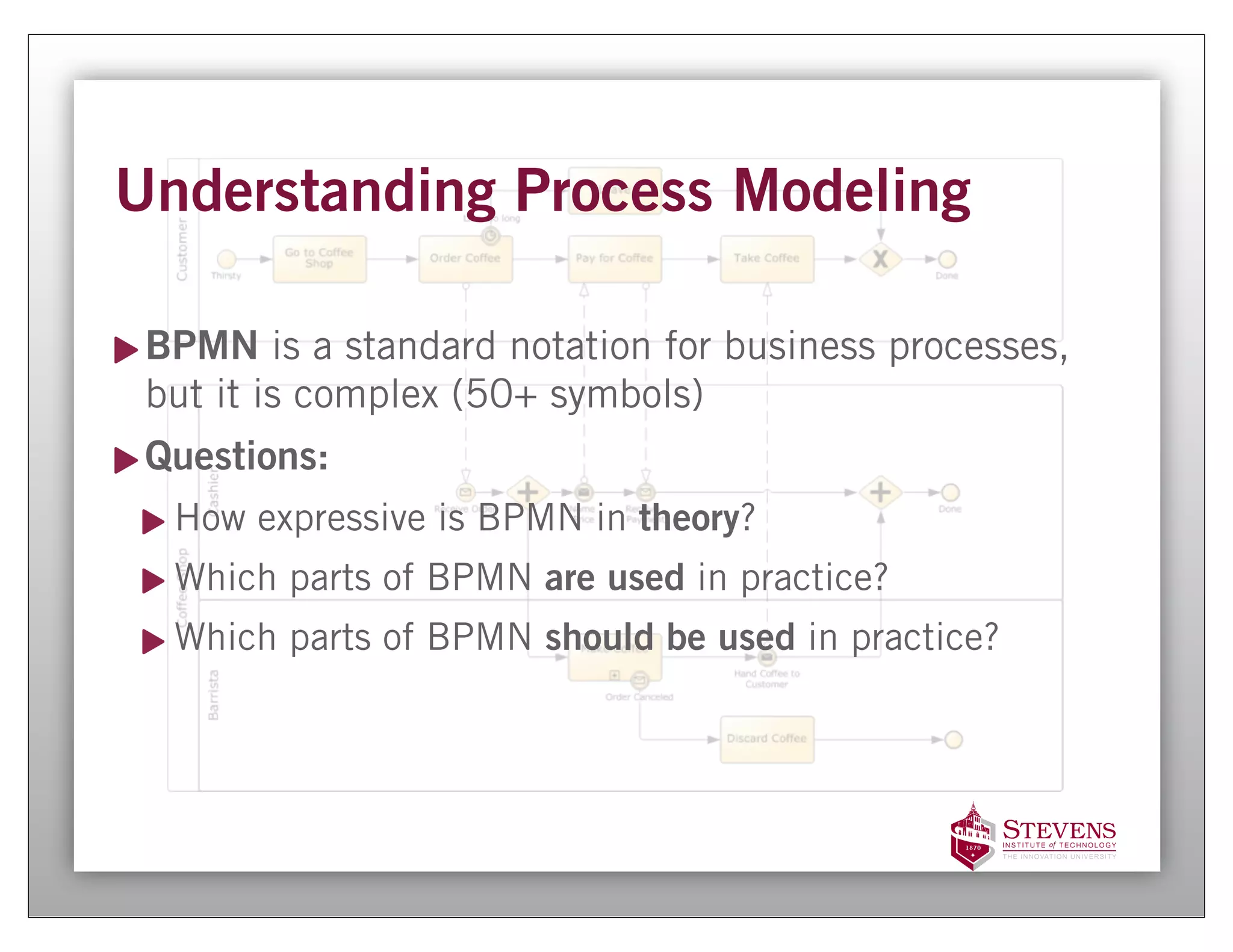 Understanding Process Modeling

 BPMN is a standard notation for business processes,
 but it is complex (50+ symbols)
 Questions:
  How expressive is BPMN in theory?
  Which parts of BPMN are used in practice?
  Which parts of BPMN should be used in practice?
 