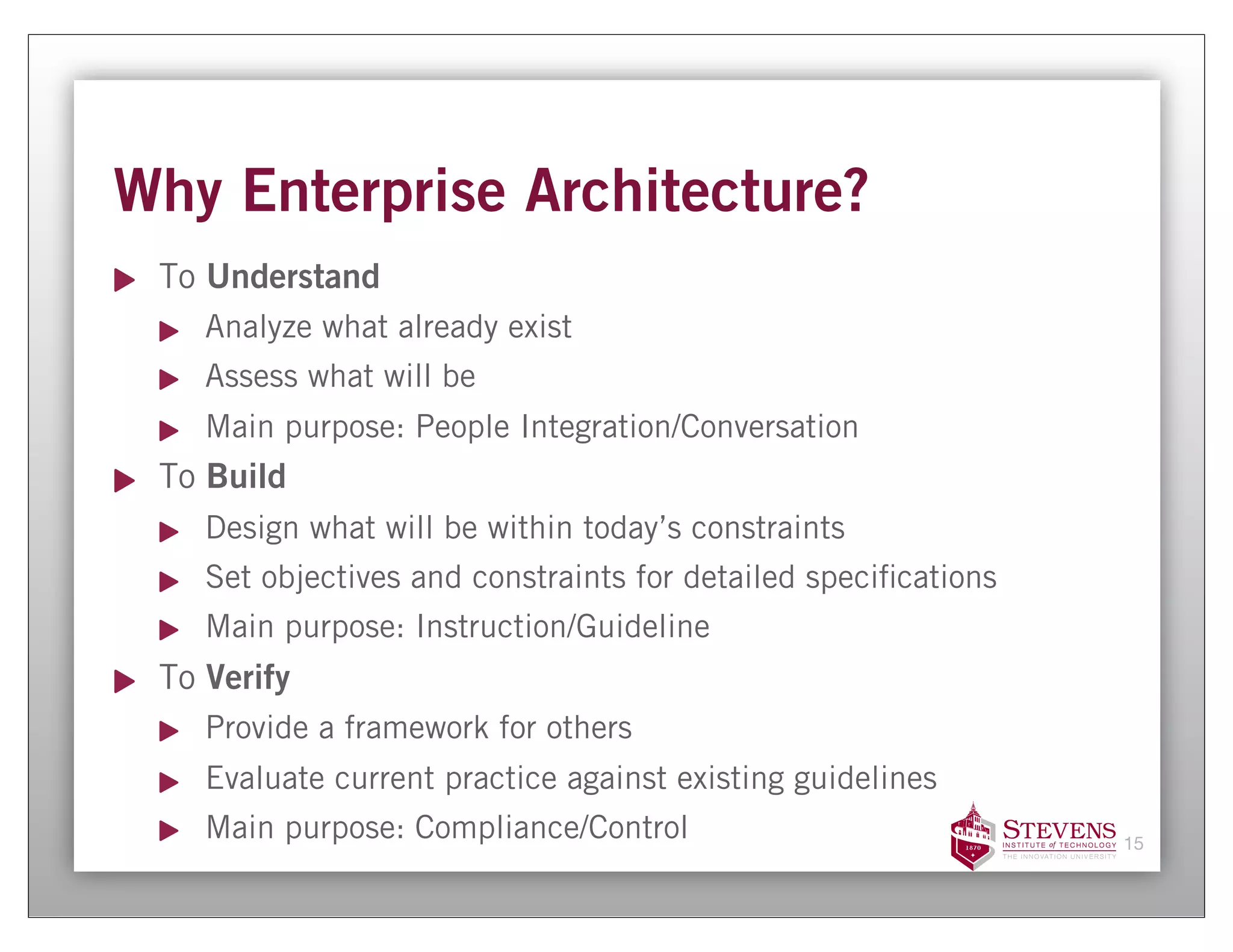 Why Enterprise Architecture?
 To Understand
    Analyze what already exist
    Assess what will be
    Main purpose: People Integration/Conversation
 To Build
    Design what will be within today’s constraints
    Set objectives and constraints for detailed speci cations
    Main purpose: Instruction/Guideline
 To Verify
    Provide a framework for others
    Evaluate current practice against existing guidelines
    Main purpose: Compliance/Control                            15
 