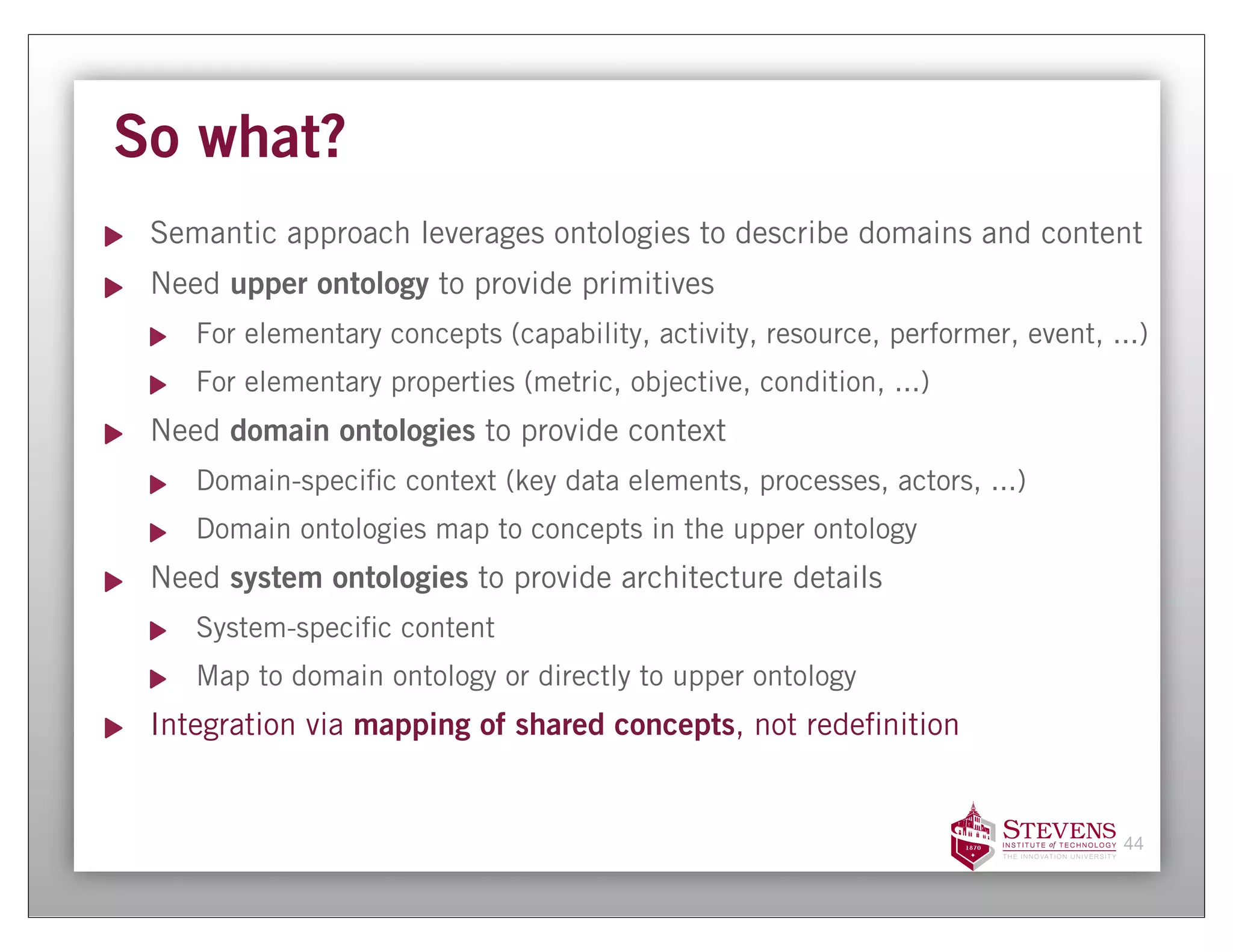 So what?
 Semantic approach leverages ontologies to describe domains and content
 Need upper ontology to provide primitives
    For elementary concepts (capability, activity, resource, performer, event, ...)
    For elementary properties (metric, objective, condition, ...)
 Need domain ontologies to provide context
    Domain-speci c context (key data elements, processes, actors, ...)
    Domain ontologies map to concepts in the upper ontology
 Need system ontologies to provide architecture details
    System-speci c content
    Map to domain ontology or directly to upper ontology
 Integration via mapping of shared concepts, not rede nition


                                                                                44
 