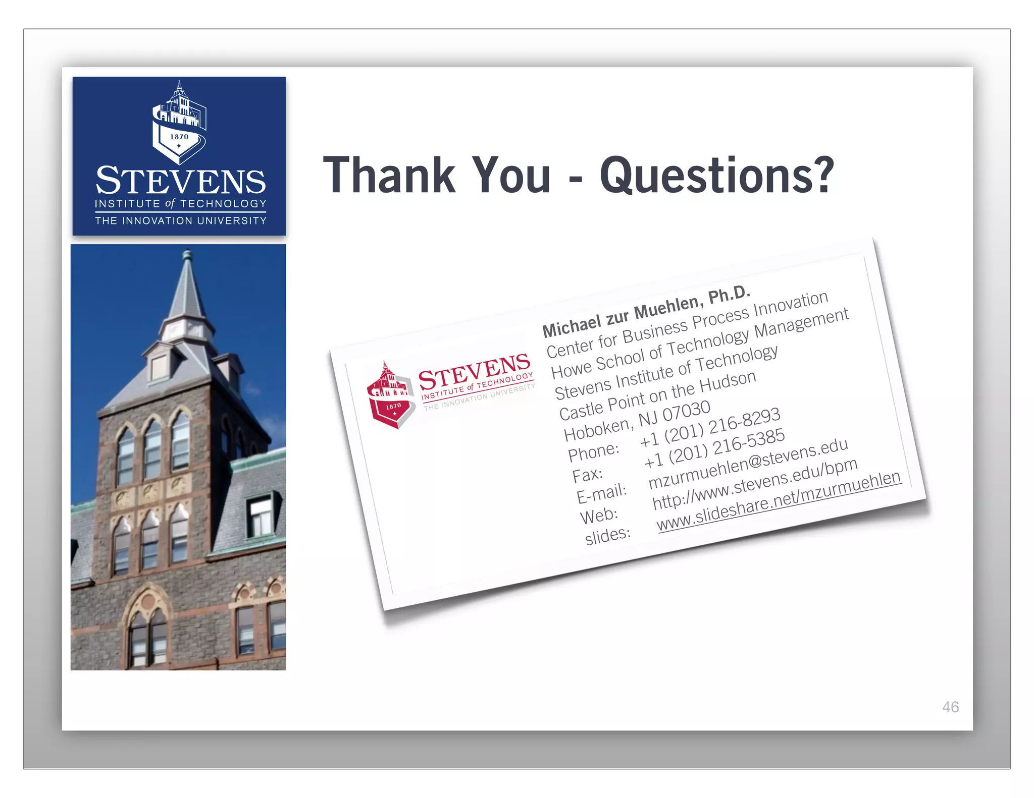 Thank You - Questions?

                                  Ph.D.    ovation
                           hlen,
              el zu  r Mue Process Inn gement
         Micha r Business ology Mana
                 fo              n
         Center hool of Tech hnology
                Sc                ec
          Howe Institute of T dson
                  s                u
          Steven int on the H
                   Po
           Castle , NJ 07030          -8293
           Ho boken 1 (201) 216 385
            Phone
                    : +            216-5      ns.edu
                        +1 (201)        @steve /bpm
            Fax:                uehlen        du
                     :  mzurm w.stevens.e urmuehlen
             E-mail             ww
                         http:// eshare.net/
                                              mz
             Web:        www.s
                                 lid
              slides:




                                                       46
 