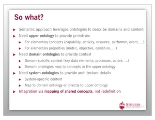 So what?
 Semantic approach leverages ontologies to describe domains and content
 Need upper ontology to provide primitives
    For elementary concepts (capability, activity, resource, performer, event, ...)
    For elementary properties (metric, objective, condition, ...)
 Need domain ontologies to provide context
    Domain-speci c context (key data elements, processes, actors, ...)
    Domain ontologies map to concepts in the upper ontology
 Need system ontologies to provide architecture details
    System-speci c content
    Map to domain ontology or directly to upper ontology
 Integration via mapping of shared concepts, not rede nition


                                                                                44
 