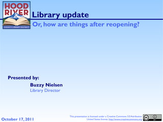 Library update
               Or, how are things after reopening?




   Presented by:
            Buzzy Nielsen
              Library Director




                                 This presentation is licensed under a Creative Commons 3.0 Attribution
October 17, 2011                                  United States license. http://www.creativecommons.org
 