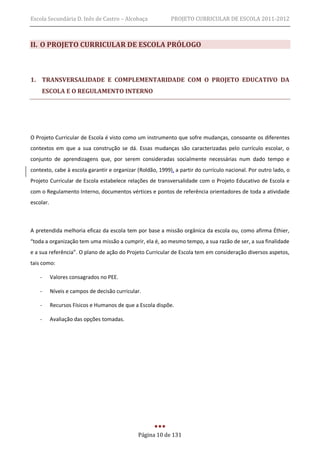 Escola Secundária D. Inês de Castro – Alcobaça             PROJETO CURRICULAR DE ESCOLA 2011-2012



II. O PROJETO CURRICULAR DE ESCOLA PRÓLOGO



1. TRANSVERSALIDADE E COMPLEMENTARIDADE COM O PROJETO EDUCATIVO DA
    ESCOLA E O REGULAMENTO INTERNO




O Projeto Curricular de Escola é visto como um instrumento que sofre mudanças, consoante os diferentes
contextos em que a sua construção se dá. Essas mudanças são caracterizadas pelo currículo escolar, o
conjunto de aprendizagens que, por serem consideradas socialmente necessárias num dado tempo e
contexto, cabe à escola garantir e organizar (Roldão, 1999), a partir do currículo nacional. Por outro lado, o
Projeto Curricular de Escola estabelece relações de transversalidade com o Projeto Educativo de Escola e
com o Regulamento Interno, documentos vértices e pontos de referência orientadores de toda a atividade
escolar.



A pretendida melhoria eficaz da escola tem por base a missão orgânica da escola ou, como afirma Éthier,
“toda a organização tem uma missão a cumprir, ela é, ao mesmo tempo, a sua razão de ser, a sua finalidade
e a sua referência”. O plano de ação do Projeto Curricular de Escola tem em consideração diversos aspetos,
tais como:

    -      Valores consagrados no PEE.

    -      Níveis e campos de decisão curricular.

    -      Recursos Físicos e Humanos de que a Escola dispõe.

    -      Avaliação das opções tomadas.




                                               Página 10 de 131
 