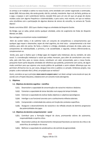 Escola Secundária D. Inês de Castro – Alcobaça             PROJETO CURRICULAR DE ESCOLA 2011-2012

Já começa a ser tradição o xadrez na nossa Escola, como atividade com caráter organizado e continuado,
desde 2005. Até essa data, não sendo grande, não foi, contudo, inexistente. Aqui e ali, de facto, praticou-se
o jogo, a espaços e sem sustentáculo teórico, exceção feita para um ano em que um grupo de alunos
recebeu aulas com alguma frequência e sistematicidade, e para outro, mais recente, em que se realizou
uma simultânea com a participação de algumas dezenas de alunos do concelho, na semana da “Escola
Aberta”.
Desde o ano letivo 2010 - 2011 que o Xadrez integra as atividades do Desporto Escolar.
Do Bridge, que se saiba, jamais existiu qualquer atividade, antes do surgimento do Clube de Desporto
Mental, em 2005.
Que vantagens se encontram nestas modalidades?
 Além do caráter lúdico, é de sublinhar todo um conjunto de competências e comportamentos que
qualquer jogo requer e desenvolve, sejam do nível cognitivo, do nível sócio - comportamental e do nível
estético, para além de outros. De facto, o Xadrez e o Bridge, atividades principais do clube, pelas suas
componentes de individualidade, o primeiro, e de sociabilidade, o segundo, embora diferenciando-se,
complementam-se.
 Sendo, pois, quer o Xadrez quer o Bridge jogos de inegável valia intelectual, são-no, também, de valia
social. E a consideração intelectual e social que ambos merecem, para além de constituírem uma mais-
valia, pela vida fora, para os nossos alunos, constituem um valor acrescentado, para a nossa Escola,
porquanto fazem parte daquelas atividades de referência que poderão, juntamente com outras, de algum
modo contribuir para que sejamos uma escola pública de qualidade e assim esbater diferenças que nos
permitam afirmarmo-nos na, por vezes, desigual luta entre o público e o privado. Ambicioso projeto, mas
projeto: a obra realizada não é, afinal, um projeto que se realizou?
Assim, considera-se que o princípio mens sana in corpore sano é um ideal a atingir numa escola em que, de
acordo com o Projeto Educativo, cidadania tem um conceito muito abrangente.
1. Objetivos
    1.1. Objetivos do domínio cognitivo – científico
        1.1.1. Desenvolver a capacidade de concentração e de raciocínio indutivo e dedutivo.
        1.1.2. Fomentar a capacidade de tomar decisões num espaço de tempo limitado.
        1.1.3. Estimular a capacidade de analisar dados objetivos e subjetivos (psicológicos).
        1.1.4. Interligar o uso funcional concreto com o conhecimento reflexivo abstrato.
        1.1.5. Compreender a relatividade dos valores em função dos contextos específicos.
        1.1.6. Assegurar o desenvolvimento do raciocínio e da reflexão através do domínio progressivo
              das potencialidades dos jogos.
    1.2. Objetivos do domínio comportamental – social
        1.2.1. Contribuir para a formação integral do aluno, promovendo valores de autonomia,
              responsabilidade e espírito crítico.
        1.2.2. Desenvolver práticas de relacionamento interpessoal favoráveis ao exercício da crítica e da
              autocrítica, da aceitação e da recusa.
        1.2.3. Melhorar a capacidade de autodisciplina e de controlo da agressividade.



                                            Página 100 de 131
 