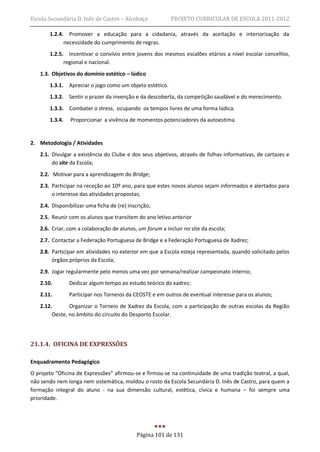 Escola Secundária D. Inês de Castro – Alcobaça            PROJETO CURRICULAR DE ESCOLA 2011-2012

       1.2.4. Promover a educação para a cidadania, através da aceitação e interiorização da
             necessidade do cumprimento de regras.
       1.2.5. Incentivar o convívio entre jovens dos mesmos escalões etários a nível escolar concelhio,
             regional e nacional.
   1.3. Objetivos do domínio estético – lúdico
       1.3.1. Apreciar o jogo como um objeto estético.
       1.3.2. Sentir o prazer da invenção e da descoberta, da competição saudável e do merecimento.
       1.3.3. Combater o stress, ocupando os tempos livres de uma forma lúdica.
       1.3.4.   Proporcionar a vivência de momentos potenciadores da autoestima.


2. Metodologia / Atividades
   2.1. Divulgar a existência do Clube e dos seus objetivos, através de folhas informativas, de cartazes e
        do site da Escola;
   2.2. Motivar para a aprendizagem do Bridge;
   2.3. Participar na receção ao 10º ano, para que estes novos alunos sejam informados e alertados para
        o interesse das atividades propostas;
   2.4. Disponibilizar uma ficha de (re) inscrição;
   2.5. Reunir com os alunos que transitem do ano letivo anterior
   2.6. Criar, com a colaboração de alunos, um forum a incluir no site da escola;
   2.7. Contactar a Federação Portuguesa de Bridge e a Federação Portuguesa de Xadrez;
   2.8. Participar em atividades no exterior em que a Escola esteja representada, quando solicitado pelos
        órgãos próprios da Escola;
   2.9. Jogar regularmente pelo menos uma vez por semana/realizar campeonato interno;
   2.10.        Dedicar algum tempo ao estudo teórico do xadrez;
   2.11.        Participar nos Torneios da CEOSTE e em outros de eventual interesse para os alunos;
   2.12.       Organizar o Torneio de Xadrez da Escola, com a participação de outras escolas da Região
        Oeste, no âmbito do circuito do Desporto Escolar.




21.1.4. OFICINA DE EXPRESSÕES

Enquadramento Pedagógico
O projeto “Oficina de Expressões” afirmou-se e firmou-se na continuidade de uma tradição teatral, a qual,
não sendo nem longa nem sistemática, moldou o rosto da Escola Secundária D. Inês de Castro, para quem a
formação integral do aluno - na sua dimensão cultural, estética, cívica e humana – foi sempre uma
prioridade.




                                             Página 101 de 131
 