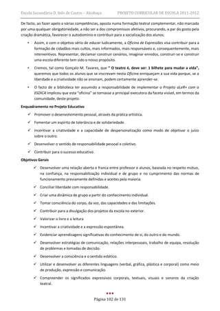 Escola Secundária D. Inês de Castro – Alcobaça             PROJETO CURRICULAR DE ESCOLA 2011-2012

De facto, ao fazer apelo a várias competências, aposta numa formação teatral complementar, não marcada
por uma qualquer obrigatoriedade, a não ser a dos compromissos afetivos, procurando, a par do gosto pela
criação dramática, favorecer o autodomínio e contribuir para a socialização dos alunos.
   •   Assim, e com o objetivo sério de educar ludicamente, a Oficina de Expressões visa contribuir para a
       formação de cidadãos mais cultos, mais informados, mais responsáveis e, consequentemente, mais
       interventivos. Representar, declamar construir cenários, imaginar enredos, construir-se e construir
       uma escola diferente tem sido o nosso propósito.
   •   Cremos, tal como Gonçalo M. Tavares, que “ O teatro é, deve ser: 1 bilhete para mudar a vida”,
       queremos que todos os alunos que se inscrevam nesta Oficina enriqueçam a sua vida porque, se a
       liberdade e a criatividade não se ensinam, podem certamente aprender-se.
   •   O facto de a biblioteca ter assumido a responsabilidade de implementar o Projeto aLeR+ com a
       ESDICA implicou que esta “oficina” se tornasse a principal executora da faceta visível, em termos da
       comunidade, deste projeto.
Enquadramento no Projeto Educativo
    Promover o desenvolvimento pessoal, através da prática artística.
    Fomentar um espírito de tolerância e de solidariedade.
    Incentivar a criatividade e a capacidade de despersonalização como modo de objetivar o juízo
     sobre o outro.
    Desenvolver o sentido de responsabilidade pessoal e coletivo.
    Contribuir para o sucesso educativo.
Objetivos Gerais
        Desenvolver uma relação aberta e franca entre professor e alunos, baseada no respeito mútuo,
         na confiança, na responsabilização individual e de grupo e no cumprimento das normas de
         funcionamento previamente definidas e aceites pela maioria.
        Conciliar liberdade com responsabilidade.
        Criar uma dinâmica de grupo a partir do conhecimento individual.
        Tomar consciência do corpo, da voz, das capacidades e das limitações.
        Contribuir para a divulgação dos projetos da escola no exterior.
        Valorizar o livro e a leitura
        Incentivar a criatividade e a expressão espontânea.
        Evidenciar aprendizagens significativas do conhecimento de si, do outro e do mundo.
        Desenvolver estratégias de comunicação, relações interpessoais, trabalho de equipa, resolução
         de problemas e tomadas de decisão.
        Desenvolver a consciência e o sentido estético.
        Utilizar e desenvolver as diferentes linguagens (verbal, gráfica, plástica e corporal) como meio
         de produção, expressão e comunicação.
        Compreender os significados expressivos corporais, textuais, visuais e sonoros da criação
         teatral.


                                           Página 102 de 131
 