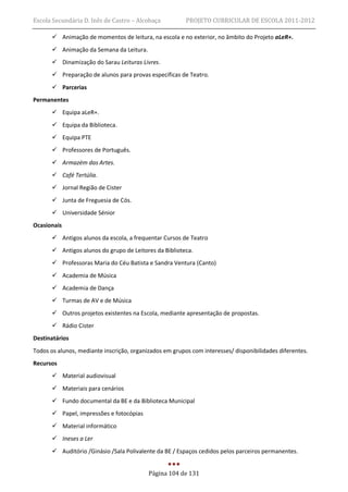 Escola Secundária D. Inês de Castro – Alcobaça           PROJETO CURRICULAR DE ESCOLA 2011-2012

        Animação de momentos de leitura, na escola e no exterior, no âmbito do Projeto aLeR+.
        Animação da Semana da Leitura.
        Dinamização do Sarau Leituras Livres.
        Preparação de alunos para provas específicas de Teatro.
        Parcerias
Permanentes
        Equipa aLeR+.
        Equipa da Biblioteca.
        Equipa PTE
        Professores de Português.
        Armazém das Artes.
        Café Tertúlia.
        Jornal Região de Cister
        Junta de Freguesia de Cós.
        Universidade Sénior
Ocasionais
        Antigos alunos da escola, a frequentar Cursos de Teatro
        Antigos alunos do grupo de Leitores da Biblioteca.
        Professoras Maria do Céu Batista e Sandra Ventura (Canto)
        Academia de Música
        Academia de Dança
        Turmas de AV e de Música
        Outros projetos existentes na Escola, mediante apresentação de propostas.
        Rádio Cister
Destinatários
Todos os alunos, mediante inscrição, organizados em grupos com interesses/ disponibilidades diferentes.
Recursos
        Material audiovisual
        Materiais para cenários
        Fundo documental da BE e da Biblioteca Municipal
        Papel, impressões e fotocópias
        Material informático
        Ineses a Ler
        Auditório /Ginásio /Sala Polivalente da BE / Espaços cedidos pelos parceiros permanentes.


                                           Página 104 de 131
 