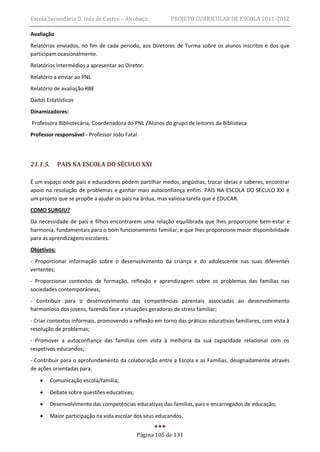 Escola Secundária D. Inês de Castro – Alcobaça             PROJETO CURRICULAR DE ESCOLA 2011-2012

Avaliação
Relatórios enviados, no fim de cada período, aos Diretores de Turma sobre os alunos inscritos e dos que
participam ocasionalmente.
Relatórios intermédios a apresentar ao Diretor.
Relatório a enviar ao PNL
Relatório de avaliação RBE
Dados Estatísticos
Dinamizadores:
Professora Bibliotecária, Coordenadora do PNL /Alunos do grupo de leitores da Biblioteca
Professor responsável - Professor João Fatal




21.1.5.      PAIS NA ESCOLA DO SÉCULO XXI

É um espaço onde pais e educadores podem partilhar medos, angústias, trocar ideias e saberes, encontrar
apoio na resolução de problemas e ganhar mais autoconfiança enfim. PAIS NA ESCOLA DO SÉCULO XXI é
um projeto que se propõe a ajudar os pais na árdua, mas valiosa tarefa que é EDUCAR.
COMO SURGIU?
Da necessidade de pais e filhos encontrarem uma relação equilibrada que lhes proporcione bem-estar e
harmonia, fundamentais para o bom funcionamento familiar, e que lhes proporcione maior disponibilidade
para as aprendizagens escolares.
Objetivos:
- Proporcionar informação sobre o desenvolvimento da criança e do adolescente nas suas diferentes
vertentes;
- Proporcionar contextos de formação, reflexão e aprendizagem sobre os problemas das famílias nas
sociedades contemporâneas;
- Contribuir para o desenvolvimento das competências parentais associadas ao desenvolvimento
harmonioso dos jovens, fazendo face a situações geradoras de stress familiar;
- Criar contextos informais, promovendo a reflexão em torno das práticas educativas familiares, com vista à
resolução de problemas;
- Promover a autoconfiança das famílias com vista à melhoria da sua capacidade relacional com os
respetivos educandos;
- Contribuir para o aprofundamento da colaboração entre a Escola e as Famílias, designadamente através
de ações orientadas para:
         Comunicação escola/família;

         Debate sobre questões educativas;
         Desenvolvimento das competências educativas das famílias, pais e encarregados de educação;
         Maior participação na vida escolar dos seus educandos.


                                              Página 105 de 131
 