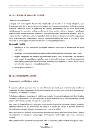 Escola Secundária D. Inês de Castro – Alcobaça           PROJETO CURRICULAR DE ESCOLA 2011-2012




21.1.6. PROJETO DE MEDIAÇÃO ESCOLAR

“Mediação Escolar Entre Pares”
O projeto tem como objetivo fundamental implementar um modelo de mediação interpares, cujos
destinatários finais são os alunos. No entanto, mais do que promover aprendizagem de ferramentas que
permitam a resolução pacífica e cooperativa dos conflitos, pretendemos que os alunos desenvolvam
habilidades que lhes permitam, no futuro, enfrentar de forma positiva e eficaz as situações e desafios da
vida quotidiana. Importa promover uma cultura da responsabilização, uma vez que aprender a gerir e a
resolver conflitos implica desenvolver a capacidade de tomar decisões, de comunicar de forma positiva e
eficaz, de gerar empatia, de estabelecer e manter relações interpessoais, de utilizar as emoções de forma
adequada, de utilizar o pensamento crítico e criativo na resolução de problemas
Objetivos DO PROJETO
   1. Diagnosticar os tipos de conflitos que surgem na escola, assim como os setores onde têm maior
      expressão;
   2. Sensibilizar a Comunidade Escolar para a importância da Mediação de Conflitos em Meio Escolar;
   3. Integrar este projeto nos objetivos do já existente “Pais na Escola do Século XXI”, no sentido de
      dotar os pais de capacidades específicas para o desenvolvimento de competências educativas,
      melhoria da comunicação com os seus filhos, problematização do papel da escola e da sua relação
      com a família, integrando a mediação de conflitos;
   4. Formar alunos mediadores.




21.1.7. LITERACIA FINANCEIRA

Enquadramento e justificação do projeto


A atual crise global, que teve início na crise financeira provocada pelo endividamento, mostrou a
necessidade de níveis mais elevados de literacia financeira que permitam gerir melhor as finanças pessoais
na perspetiva do crédito e da poupança.
A oferta de produtos de poupança e de crédito nos mercados financeiros é cada vez mais diversificada e
complexa, com alternativas cada vez mais difíceis de avaliar levando a que os consumidores nem sempre
estejam totalmente conscientes dos riscos das suas escolhas.
Bons níveis de literacia financeira permitem tomar decisões financeiras informadas, desde a gestão do
orçamento familiar até ao planeamento de despesas e escolha de serviços e produtos financeiros
adequados, passando pela aplicação das poupanças e o recurso ao crédito.
A educação financeira ao ajudar o consumidor a selecionar os produtos e serviços apropriados e a investir
adequadamente não traz apenas vantagens para o indivíduo mas também para a economia e a sociedade
em geral.
A Educação Financeira possibilita-nos algum bem-estar no presente e ganhar liberdade para agir no futuro.


                                           Página 106 de 131
 