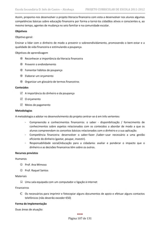 Escola Secundária D. Inês de Castro – Alcobaça           PROJETO CURRICULAR DE ESCOLA 2011-2012

Assim, propomo-nos desenvolver o projeto literacia financeira com vista a desenvolver nos alunos algumas
competências básicas sobre educação financeira por forma a torná-los cidadãos ativos e conscientes e, ao
mesmo tempo, agentes de mudança no seio familiar e na comunidade escolar.
Objetivos
Objetivo geral:
Ensinar a lidar com o dinheiro de modo a prevenir o sobreendividamento, promovendo o bem-estar e a
qualidade de vida financeira e estimulando a poupança.
Objetivos de aprendizagem
     Reconhecer a importância da literacia financeira
     Prevenir o endividamento
     Fomentar hábitos de poupança
     Elaborar um orçamento
     Organizar um glossário de termos financeiros
Conteúdos
     A importância do dinheiro e da poupança
     O orçamento
     Meios de pagamento
Metodologias
A metodologia a adotar no desenvolvimento do projeto centrar-se-á em três vertentes:
        -     Compreensão e conhecimentos financeiros: o saber - disponibilização / fornecimento de
              conhecimentos sobre aspetos relacionados com os conteúdos a abordar de modo a que os
              alunos compreendam os conceitos básicos relacionados com o dinheiro e a sua aplicação.
        -     Competência financeira: desenvolver o saber-fazer /saber–usar necessário a uma gestão
              eficiente do dinheiro (gastar, poupar, investir).
        -     Responsabilidade social/educação para a cidadania: avaliar e ponderar o impacto que o
              dinheiro e as decisões financeiras têm sobre os outros.
Recursos previstos
Humanos
     Prof. Ana Mimoso
     Prof. Raquel Santos
Materiais
     Uma sala equipada com um computador e ligação à internet
Financeiros

    Є Os necessários para imprimir e fotocopiar alguns documentos de apoio e efetuar alguns contactos
      telefónicos (não deverão exceder €50)
Forma de Implementação
Duas áreas de atuação:


                                          Página 107 de 131
 