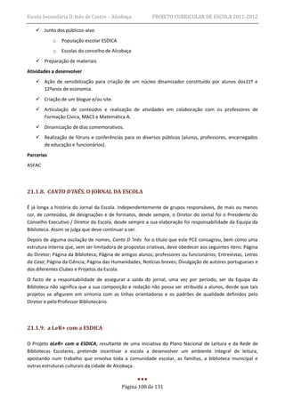Escola Secundária D. Inês de Castro – Alcobaça            PROJETO CURRICULAR DE ESCOLA 2011-2012

     Junto dos públicos-alvo
            o   População escolar ESDICA
            o   Escolas do concelho de Alcobaça
     Preparação de materiais
Atividades a desenvolver
     Ação de sensibilização para criação de um núcleo dinamizador constituído por alunos dos11º e
      12ºanos de economia.
     Criação de um blogue e/ou site.
     Articulação de conteúdos e realização de atividades em colaboração com os professores de
      Formação Cívica, MACS e Matemática A.
     Dinamização de dias comemorativos.
     Realização de fóruns e conferências para os diversos públicos (alunos, professores, encarregados
      de educação e funcionários).
Parcerias
ASFAC




21.1.8. CANTO D’INÊS, O JORNAL DA ESCOLA

É já longa a história do Jornal da Escola. Independentemente de grupos responsáveis, de mais ou menos
cor, de conteúdos, de designações e de formatos, desde sempre, o Diretor do Jornal foi o Presidente do
Conselho Executivo / Diretor da Escola, desde sempre a sua elaboração foi responsabilidade da Equipa da
Biblioteca. Assim se julga que deve continuar a ser.
Depois de alguma oscilação de nomes, Canto D ’Inês foi o título que este PCE consagrou, bem como uma
estrutura interna que, sem ser limitadora de propostas criativas, deve obedecer aos seguintes itens: Página
do Diretor; Página da Biblioteca; Página de antigos alunos, professores ou funcionários; Entrevistas, Letras
da Casa; Página da Ciência; Página das Humanidades; Notícias breves; Divulgação de autores portugueses e
dos diferentes Clubes e Projetos da Escola.
O facto de a responsabilidade de assegurar a saída do jornal, uma vez por período, ser da Equipa da
Biblioteca não significa que a sua composição e redação não possa ser atribuída a alunos, desde que tais
projetos se afigurem em sintonia com as linhas orientadoras e os padrões de qualidade definidos pelo
Diretor e pelo Professor Bibliotecário.




21.1.9. a LeR+ com a ESDICA

O Projeto aLeR+ com a ESDICA, resultante de uma iniciativa do Plano Nacional de Leitura e da Rede de
Bibliotecas Escolares, pretende incentivar a escola a desenvolver um ambiente integral de leitura,
apostando num trabalho que envolva toda a comunidade escolar, as famílias, a biblioteca municipal e
outras estruturas culturais da cidade de Alcobaça.


                                            Página 108 de 131
 