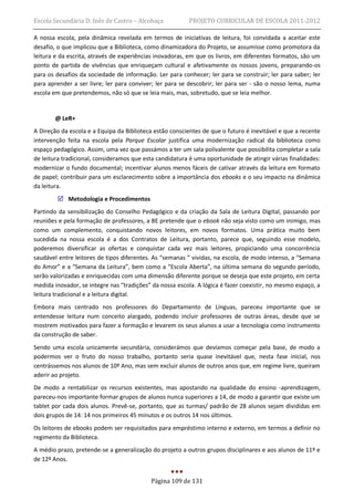 Escola Secundária D. Inês de Castro – Alcobaça            PROJETO CURRICULAR DE ESCOLA 2011-2012

A nossa escola, pela dinâmica revelada em termos de iniciativas de leitura, foi convidada a aceitar este
desafio, o que implicou que a Biblioteca, como dinamizadora do Projeto, se assumisse como promotora da
leitura e da escrita, através de experiências inovadoras, em que os livros, em diferentes formatos, são um
ponto de partida de vivências que enriqueçam cultural e afetivamente os nossos jovens, preparando-os
para os desafios da sociedade de informação. Ler para conhecer; ler para se construir; ler para saber; ler
para aprender a ser livre; ler para conviver; ler para se descobrir; ler para ser - são o nosso lema, numa
escola em que pretendemos, não só que se leia mais, mas, sobretudo, que se leia melhor.


       @ LeR+
A Direção da escola e a Equipa da Biblioteca estão conscientes de que o futuro é inevitável e que a recente
intervenção feita na escola pela Parque Escolar justifica uma modernização radical da biblioteca como
espaço pedagógico. Assim, uma vez que passámos a ter um sala polivalente que possibilita completar a sala
de leitura tradicional, consideramos que esta candidatura é uma oportunidade de atingir várias finalidades:
modernizar o fundo documental; incentivar alunos menos fáceis de cativar através da leitura em formato
de papel; contribuir para um esclarecimento sobre a importância dos ebooks e o seu impacto na dinâmica
da leitura.
         Metodologia e Procedimentos
Partindo da sensibilização do Conselho Pedagógico e da criação da Sala de Leitura Digital, passando por
reuniões e pela formação de professores, a BE pretende que o ebook não seja visto como um inimigo, mas
como um complemento, conquistando novos leitores, em novos formatos. Uma prática muito bem
sucedida na nossa escola é a dos Contratos de Leitura, portanto, parece que, seguindo esse modelo,
poderemos diversificar as ofertas e conquistar cada vez mais leitores, propiciando uma concorrência
saudável entre leitores de tipos diferentes. As “semanas ” vividas, na escola, de modo intenso, a “Semana
do Amor” e a “Semana da Leitura”, bem como a “Escola Aberta”, na última semana do segundo período,
serão valorizadas e enriquecidas com uma dimensão diferente porque se deseja que este projeto, em certa
medida inovador, se integre nas “tradições” da nossa escola. A lógica é fazer coexistir, no mesmo espaço, a
leitura tradicional e a leitura digital.
Embora mais centrado nos professores do Departamento de Línguas, pareceu importante que se
entendesse leitura num conceito alargado, podendo incluir professores de outras áreas, desde que se
mostrem motivados para fazer a formação e levarem os seus alunos a usar a tecnologia como instrumento
da construção de saber.
Sendo uma escola unicamente secundária, considerámos que devíamos começar pela base, de modo a
podermos ver o fruto do nosso trabalho, portanto seria quase inevitável que, nesta fase inicial, nos
centrássemos nos alunos de 10º Ano, mas sem excluir alunos de outros anos que, em regime livre, queiram
aderir ao projeto.
De modo a rentabilizar os recursos existentes, mas apostando na qualidade do ensino -aprendizagem,
pareceu-nos importante formar grupos de alunos nunca superiores a 14, de modo a garantir que existe um
tablet por cada dois alunos. Prevê-se, portanto, que as turmas/ padrão de 28 alunos sejam divididas em
dois grupos de 14: 14 nos primeiros 45 minutos e os outros 14 nos últimos.
Os leitores de ebooks podem ser requisitados para empréstimo interno e externo, em termos a definir no
regimento da Biblioteca.
A médio prazo, pretende-se a generalização do projeto a outros grupos disciplinares e aos alunos de 11º e
de 12º Anos.


                                           Página 109 de 131
 