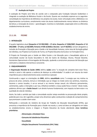 Escola Secundária D. Inês de Castro – Alcobaça           PROJETO CURRICULAR DE ESCOLA 2011-2012

         Avaliação do Projeto
A avaliação do Projeto será feita de acordo com o estipulado pela Fundação Calouste Gulbenkian e
integrada na avaliação da Biblioteca Escolar e da Escola. Quanto aos resultados esperam-se os seguintes:
consolidação da importância da biblioteca nos projetos da escola; maior articulação entre a Biblioteca e os
departamentos curriculares; envolvimento maior de alunos tradicionalmente menos leitores na dinâmica
da leitura; a renovação do ensino – aprendizagem; incentivo à criatividade; cooperação entre os diferentes
estabelecimentos de ensino.




21.1.10.       PESME

1 - INTRODUÇÃO
O quadro legislativo atual (Despacho nº 25 995/2005 – 2ª série, Despacho nº 2506/2007, Despacho nº 12
045/2006 – 2ª série, Lei 60/2009, Portaria nº196-A/2020) e Decreto - Lei nº 50/2011, tornam obrigatória a
inclusão da Promoção e Educação para a Saúde e da Sexualidade Humana, como área de formação global
do indivíduo, nos Projetos Curriculares de Turma, no Projeto Educativo da Escola e na Formação Cívica.
O Projeto da Promoção para a Saúde em Meio Escolar e da Educação para a Sexualidade aplica-se à
comunidade escolar da Escola Secundária D. Inês de Castro de Alcobaça: Alunos, Pessoal Docente,
Assistentes Operacionais e Encarregados de Educação, ajudando a construírem processos de Educação que
estimulem a cidadania interventiva e consciente.
2 - ENQUADRAMENTO
A Organização Mundial de Saúde (OMS) definiu saúde como “a situação de completo bem-estar físico,
mental e social e não apenas a ausência de doenças ou enfermidades” A saúde é um recurso da maior
importância para o desenvolvimento social, económico e pessoal.
Continuando a seguir as orientações da OMS, definiu sexualidade como “a energia que nos motiva na
procura do amor, contacto, ternura e intimidade; que se integra no modo como nos sentimos, movemos,
tocamos e somos tocados; é ser-se sensual e ao mesmo tempo sexual; ela influencia pensamentos,
sentimentos, ações e interações e por isso, influência também a nossa saúde física e menta”. Deste modo,
podemos afirmar que a Saúde Sexual é um direito humano fundamental, com impacto no bem-estar e na
qualidade de vida do indivíduo.
Assim, faz todo o sentido que toda a comunidade escolar esteja envolvida na prossecução deste projeto,
podendo para isso, dar sugestões, propor e/ou dinamizar ações conducentes à adoção de comportamentos
que promovam a saúde e bem-estar.
Reforçando a conclusão do relatório do Grupo de Trabalho da Educação Sexual/Saúde (GTES), que
preconiza a importância da Promoção para a Saúde nas escola, e, como tal deve ser obrigatória em todos
os estabelecimentos ensino e integrar o Projeto Educativo da Escola abordando cinco temáticas
prioritárias:
               - Alimentação e Atividade Física
               - Consumo de Substâncias Psicoativas
               - Sexualidade
               - Infeções Sexualmente Transmissíveis (VIH / Sida)



                                           Página 110 de 131
 