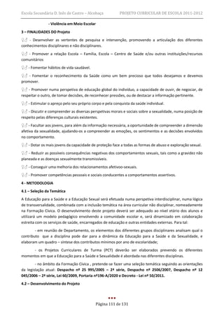 Escola Secundária D. Inês de Castro – Alcobaça           PROJETO CURRICULAR DE ESCOLA 2011-2012

               - Violência em Meio Escolar
3 – FINALIDADES DO Projeto
♀♂ - Desenvolver as vertentes de pesquisa e intervenção, promovendo a articulação dos diferentes
conhecimentos disciplinares e não disciplinares.
♀♂ - Promover a relação Escola – Família, Escola – Centro de Saúde e/ou outras instituições/recursos
comunitários
♀♂ - Fomentar hábitos de vida saudável.
♀♂ - Fomentar o reconhecimento da Saúde como um bem precioso que todos desejamos e devemos
promover.
♀♂ - Promover numa perspetiva de educação global do indivíduo, a capacidade de ouvir, de negociar, de
respeitar o outro, de tomar decisões, de reconhecer pressões, ou de destacar a informação pertinente.
♀♂ - Estimular o apreço pelo seu próprio corpo e pela conquista da saúde individual.
♀♂ - Discutir e compreender as diversas perspetivas morais e sociais sobre a sexualidade, numa posição de
respeito pelas diferenças culturais existentes.
♀♂ - Facultar aos jovens, para além da informação necessária, a oportunidade de compreender a dimensão
afetiva da sexualidade, ajudando-os a compreender as emoções, os sentimentos e as decisões envolvidos
no comportamento.
♀♂ - Dotar os mais jovens da capacidade de proteção face a todas as formas de abuso e exploração sexual.
♀♂ - Reduzir as possíveis consequências negativas dos comportamentos sexuais, tais como a gravidez não
planeada e as doenças sexualmente transmissíveis.
♀♂ - Conseguir uma melhoria dos relacionamentos afetivoo-sexuais.
♀♂ - Promover competências pessoais e sociais conducentes a comportamentos assertivos.
4 - METODOLOGIA
4.1 – Seleção da Temática
A Educação para a Saúde e a Educação Sexual será efetuada numa perspetiva interdisciplinar, numa lógica
de transversalidade, combinada com a inclusão temática na área curricular não disciplinar, nomeadamente
na Formação Cívica. O desenvolvimento deste projeto deverá ser adequado ao nível etário dos alunos e
utilizará um modelo pedagógico envolvendo a comunidade escolar e, será dinamizado em colaboração
estreita com os serviços de saúde, encarregados de educação e outras entidades externas. Para tal:
        - em reunião de Departamento, os elementos dos diferentes grupos disciplinares analisam qual o
contributo que a disciplina pode dar para a dinâmica da Educação para a Saúde e da Sexualidade, e
elaboram um quadro – síntese dos contributos mínimos por ano de escolaridade;
     - os Projetos Curriculares de Turma (PCT) deverão ser elaborados prevendo os diferentes
momentos em que a Educação para a Saúde e Sexualidade é abordada nas diferentes disciplinas.
        - no âmbito da Formação Cívica , pretende-se fazer uma seleção temática seguindo as orientações
da legislação atual: Despacho nº 25 995/2005 – 2ª série, Despacho nº 2506/2007, Despacho nº 12
045/2006 – 2ª série, Lei 60/2009, Portaria nº196-A/2020 e Decreto - Lei nº 50/2011.
4.2 – Desenvolvimento do Projeto



                                           Página 111 de 131
 
