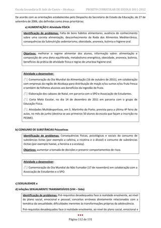 Escola Secundária D. Inês de Castro – Alcobaça          PROJETO CURRICULAR DE ESCOLA 2011-2012

De acordo com as orientações estabelecidas pelo Despacho do Secretário de Estado da Educação, de 27 de
setembro de 2006, são definidas como áreas prioritárias:
       a) ALIMENTAÇÃO E Atividade FÍSICA
      Identificação de problemas: Falta de bons hábitos alimentares; ausência de conhecimento
      sobre uma correta alimentação, desconhecimento da Roda dos Alimentos Mediterrânica,
      consequências da Subnutrição sedentarismo, obesidade, anorexia, bulimia e higiene oral.


      Objetivos: melhorar o regime alimentar dos alunos, informação sobre: alimentação e
      composição de uma dieta equilibrada, metabolismo energético, obesidade, anorexia, bulimia,
      benefícios da prática de atividade física e regras de uma boa higiene oral.


      Atividade a desenvolver:
      ♂♀ Comemoração do Dia Mundial da Alimentação (16 de outubro de 2011), em colaboração
      com empresas da região de Alcobaça para distribuição de maçãs e/ou sumos e/ou fruta fresca
      e também de folhetos alusivos aos benefícios da ingestão de fruta.
      ♂♀ Elaboração dos cabazes de Natal, em parceria com o SPO e Associação de Estudantes.
      ♂♀ Corta Mato Escolar, no dia 14 de dezembro de 2011 em parceria com o grupo de
      Educação Física.
      ♂♀ Atividades Multidesportivas, em S. Martinho do Porto, prevista para a última 4ª feira de
      aulas, no mês de junho (destina-se aos primeiros 50 alunos da escola que façam a inscrição no
      PESME).


b) CONSUMO DE SUBSTÂNCIAS Psicoativas

      Identificação de problemas: Consequências físicas, psicológicas e sociais do consumo de
      substâncias lícitas (por exemplo a cafeína, a nicotina e o álcool) e consumo de substâncias
      ilícitas (por exemplo haxixe, a heroína e o ecstasy).
      Objetivos: aumentar a tomada de decisões e prevenir comportamentos de risco.


      Atividade a desenvolver:
      ♂♀ Comemoração do Dia Mundial do Não Fumador (17 de novembro) em colaboração com a
      Associação de Estudantes e o SPO.


c) SEXUALIDADE e
d) Infeções SEXUALMENTE TRANSMISSÍVEIS (VIH – Sida)

     Identificação de problemas: Pré-requisitos desadequados face à realidade envolvente, ao nível
     do plano social, emocional e pessoal; conceitos erróneos diretamente relacionados com a
     temática da sexualidade; dificuldades inerentes às transformações próprias da adolescência.
     Pré-requisitos desadequados face à realidade envolvente, ao nível do plano social, emocional e


                                          Página 112 de 131
 