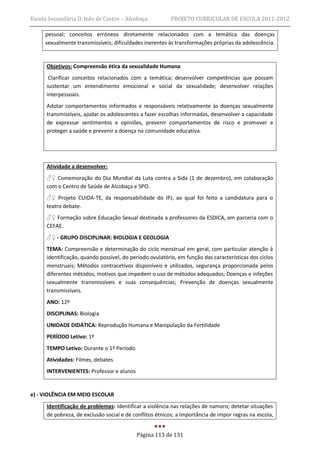 Escola Secundária D. Inês de Castro – Alcobaça            PROJETO CURRICULAR DE ESCOLA 2011-2012

     pessoal; conceitos erróneos diretamente relacionados com a temática das doenças
     sexualmente transmissíveis; dificuldades inerentes às transformações próprias da adolescência.


      Objetivos: Compreensão ética da sexualidade Humana
       Clarificar conceitos relacionados com a temática; desenvolver competências que possam
      sustentar um entendimento emocional e social da sexualidade; desenvolver relações
      interpessoais.
      Adotar comportamentos informados e responsáveis relativamente às doenças sexualmente
      transmissíveis, ajudar os adolescentes a fazer escolhas informadas, desenvolver a capacidade
      de expressar sentimentos e opiniões, prevenir comportamentos de risco e promover e
      proteger a saúde e prevenir a doença na comunidade educativa.




      Atividade a desenvolver:
      ♂♀ Comemoração do Dia Mundial da Luta contra a Sida (1 de dezembro), em colaboração
      com o Centro de Saúde de Alcobaça e SPO.
      ♂♀ Projeto CUIDA-TE, da responsabilidade do IPJ, ao qual foi feito a candidatura para o
      teatro debate.
      ♂♀ Formação sobre Educação Sexual destinada a professores da ESDICA, em parceria com o
      CEFAE.
      ♂♀ - GRUPO DISCIPLINAR: BIOLOGIA E GEOLOGIA
      TEMA: Compreensão e determinação do ciclo menstrual em geral, com particular atenção à
      identificação, quando possível, do período ovulatório, em função das características dos ciclos
      menstruais; Métodos contracetivos disponíveis e utilizados, segurança proporcionada pelos
      diferentes métodos, motivos que impedem o uso de métodos adequados; Doenças e infeções
      sexualmente transmissíveis e suas consequências; Prevenção de doenças sexualmente
      transmissíveis.
      ANO: 12º
      DISCIPLINAS: Biologia
      UNIDADE DIDÁTICA: Reprodução Humana e Manipulação da Fertilidade
      PERÍODO Letivo: 1º
      TEMPO Letivo: Durante o 1º Período
      Atividades: Filmes, debates
      INTERVENIENTES: Professor e alunos


e) - VIOLÊNCIA EM MEIO ESCOLAR
      Identificação de problemas: Identificar a violência nas relações de namoro; detetar situações
      de pobreza, de exclusão social e de conflitos étnicos; a Importância de impor regras na escola,


                                           Página 113 de 131
 