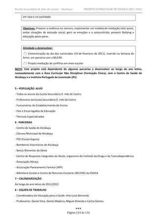 Escola Secundária D. Inês de Castro – Alcobaça             PROJETO CURRICULAR DE ESCOLA 2011-2012

      em casa e na sociedade.


      Objetivos: Prevenir a violência no namoro, implementar um modelo de mediação inter pares,
      evitar situações de exclusão social, gerir as emoções e o autocontrolo, prevenir Bullying e
      educação pelos pares.


      Atividade a desenvolver:
      ♂♀ Comemoração do dia dos namorados (14 de fevereiro de 2011), inserido na Semana do
      Amor, em parceria com a BE/CRE.
      ♂♀ Projeto mediação de conflitos em meio escolar
NOTA: Este projeto está dependente de algumas parcerias a desenvolver ao longo do ano letivo,
nomeadamente com a Área Curricular Não Disciplinar (Formação Cívica), com o Centro de Saúde de
Alcobaça e o Instituto Português da Juventude (IPJ)


5 – POPULAÇÃO -ALVO
- Todos os alunos da Escola Secundária D. Inês de Castro
- Professores da Escola Secundária D. Inês de Castro
- Funcionários do Estabelecimento de Ensino
- Pais e Encarregados de Educação
- Técnicos Especializados
6 - PARCERIAS
- Centro de Saúde de Alcobaça
- Câmara Municipal de Alcobaça
- PSP (Escola Segura)
- Bombeiros Voluntários de Alcobaça
- Banco Alimentar do Oeste
- Centro de Respostas Integrados do Oeste, organismo do Instituto da Droga e da Toxicodependência
- Associação Abraço
- Associação Planeamento Familiar (APF)
- Biblioteca Escolar e Centro de Recursos Escolares (BE/CRE) da ESDICA
7 – CALENDARIZAÇÃO
Ao longo do ano letivo de 2011/2012.
8 – EQUIPA DE TRABALHO
- Coordenadora da Educação para a Saúde: Ana Luísa Bernardo
- Professores: Daniel Silva, Daniel Madeira, Miguel Almeida e Carlos Gomes.


                                            Página 114 de 131
 
