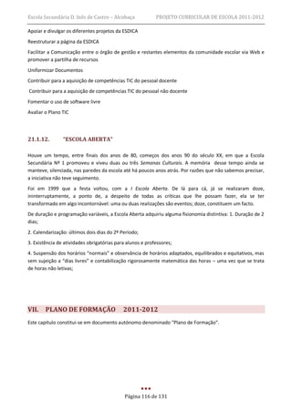 Escola Secundária D. Inês de Castro – Alcobaça             PROJETO CURRICULAR DE ESCOLA 2011-2012

Apoiar e divulgar os diferentes projetos da ESDICA
Reestruturar a página da ESDICA
Facilitar a Comunicação entre o órgão de gestão e restantes elementos da comunidade escolar via Web e
promover a partilha de recursos
Uniformizar Documentos
Contribuir para a aquisição de competências TIC do pessoal docente
Contribuir para a aquisição de competências TIC do pessoal não docente
Fomentar o uso de software livre
Avaliar o Plano TIC




21.1.12.        “ESCOLA ABERTA”

Houve um tempo, entre finais dos anos de 80, começos dos anos 90 do século XX, em que a Escola
Secundária Nº 1 promoveu e viveu duas ou três Semanas Culturais. A memória desse tempo ainda se
manteve, silenciada, nas paredes da escola até há poucos anos atrás. Por razões que não sabemos precisar,
a iniciativa não teve seguimento.
Foi em 1999 que a festa voltou, com a I Escola Aberta. De lá para cá, já se realizaram doze,
ininterruptamente, a ponto de, a despeito de todas as críticas que lhe possam fazer, ela se ter
transformado em algo incontornável: uma ou duas realizações são eventos; doze, constituem um facto.
De duração e programação variáveis, a Escola Aberta adquiriu alguma fisionomia distintiva: 1. Duração de 2
dias;
2. Calendarização: últimos dois dias do 2º Período;
3. Existência de atividades obrigatórias para alunos e professores;
4. Suspensão dos horários “normais” e observância de horários adaptados, equilibrados e equitativos, mas
sem sujeição a “dias livres” e contabilização rigorosamente matemática das horas – uma vez que se trata
de horas não letivas;




VII.    PLANO DE FORMAÇÃO                   2011-2012
Este capitulo constitui-se em documento autónomo denominado "Plano de Formação".




                                             Página 116 de 131
 