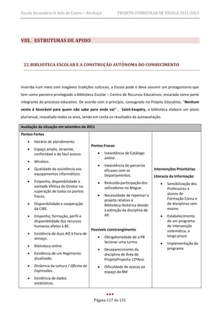 Escola Secundária D. Inês de Castro – Alcobaça            PROJETO CURRICULAR DE ESCOLA 2011-2012




VIII. ESTRUTURAS DE APOIO



 22. BIBLIOTECA ESCOLAR E A CONSTRUÇÃO AUTÓNOMA DO CONHECIMENTO



Inserida num meio com inegáveis tradições culturais, a Escola pode e deve assumir um protagonismo que
tem como parceiro privilegiado a Biblioteca Escolar – Centro de Recursos Educativos, encarada como parte
integrante do processo educativo. De acordo com o princípio, consagrado no Projeto Educativo, “Nenhum
vento é favorável para quem não sabe para onde vai” , Saint-Exupéry, a biblioteca elabora um plano
plurianual, reavaliado todos os anos, tendo em conta os resultados da autoavaliação.

Avaliação da situação em setembro de 2011
Pontos Fortes
      Horário de atendimento.
                                          Pontos Fracos
      Espaço amplo, atraente,
       confortável e de fácil acesso.           Inexistência de Catálogo
                                                 online.
      Wireless.
                                                Inexistência de parcerias
      Qualidade da assistência aos              eficazes com os               Intervenções Prioritárias
       equipamentos informáticos.                Departamentos.                Literacia da Informação
      Empenho, disponibilidade e               Reduzida participação dos            Sensibilização dos
       vontade efetiva do Diretor na             utilizadores no Blogue.               Professores e
       superação de todos os pontos
                                                Necessidade de repensar o             alunos de
       fracos.
                                                 projeto relativo à                    Formação Cívica e
      Disponibilidade e cooperação              Biblioteca Histórica devido           de disciplinas sem
       da CIBE.                                  à extinção da disciplina de           exame.
      Empenho, formação, perfil e               AP.                                  Estabelecimento
       disponibilidade dos recursos                                                    de um programa
       humanos afetos à BE.                                                            de intervenção
                                          Possíveis constrangimento                    sistemática, a
      Existência de duas AO à hora de
                                                Obrigatoriedade de a PB               longo prazo.
       almoço.
                                                 lecionar uma turma.                  Implementação do
      Biblioteca online.
                                                Desaparecimento da                    programa
      Existência de um Regimento                disciplina de Área de
       atualizado.                               ProjetoProjecto-12ºAno
      Dinâmica da Leitura / Oficina de         Dificuldade de acesso ao
       Expressões.                               espaço da BM
      Existência de dados
       estatísticos.



                                           Página 117 de 131
 