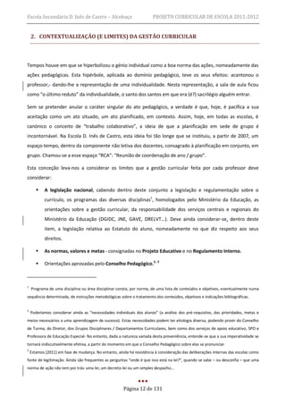 Escola Secundária D. Inês de Castro – Alcobaça                         PROJETO CURRICULAR DE ESCOLA 2011-2012


    2. CONTEXTUALIZAÇÃO (E LIMITES) DA GESTÃO CURRICULAR



Tempos houve em que se hiperbolizou o génio individual como a boa norma das ações, nomeadamente das
ações pedagógicas. Esta hipérbole, aplicada ao domínio pedagógico, teve os seus efeitos: acantonou o
professor, dando-lhe a representação de uma individualidade. Nesta representação, a sala de aula ficou
como “o último reduto” da individualidade, o santo dos santos em que era (é?) sacrilégio alguém entrar.

Sem se pretender anular o caráter singular do ato pedagógico, a verdade é que, hoje, é pacífica a sua
aceitação como um ato situado, um ato planificado, em contexto. Assim, hoje, em todas as escolas, é
canónico o conceito de “trabalho colaborativo”, a ideia de que a planificação em sede de grupo é
incontornável. Na Escola D. Inês de Castro, esta ideia foi tão longe que se instituiu, a partir de 2007, um
espaço-tempo, dentro da componente não letiva dos docentes, consagrado à planificação em conjunto, em
grupo. Chamou-se a esse espaço “RCA”: “Reunião de coordenação de ano / grupo”.

Esta conceção leva-nos a considerar os limites que a gestão curricular feita por cada professor deve
considerar:

           A legislação nacional, cabendo dentro deste conjunto a legislação e regulamentação sobre o
            currículo, os programas das diversas disciplinas1, homologados pelo Ministério da Educação, as
            orientações sobre a gestão curricular, da responsabilidade dos serviços centrais e regionais do
            Ministério da Educação (DGIDC, JNE, GAVE, DRELVT…). Deve ainda considerar-se, dentro deste
            item, a legislação relativa ao Estatuto do aluno, nomeadamente no que diz respeito aos seus
            direitos.

           As normas, valores e metas consignadas no Projeto Educativo e no Regulamento Interno.

           Orientações aprovadas pelo Conselho Pedagógico.2, 3



1
    Programa de uma disciplina ou área disciplinar consta, por norma, de uma lista de conteúdos e objetivos, eventualmente numa
sequência determinada, de instruções metodológicas sobre o tratamento dos conteúdos, objetivos e indicações bibliográficas.


2
    Poderíamos considerar ainda as “necessidades individuais dos alunos” (a análise dos pré-requisitos, das prioridades, metas e
meios necessários a uma aprendizagem de sucesso). Estas necessidades podem ter etiologia diversa, podendo provir do Conselho
de Turma, do Diretor, dos Grupos Disciplinares / Departamentos Curriculares, bem como dos serviços de apoio educativo, SPO e
Professora de Educação Especial- No entanto, dada a natureza variada desta proveniência, entende-se que a sua imperatividade se
tornará indiscutivelmente efetiva, a partir do momento em que o Conselho Pedagógico sobre elas se pronunciar.
3
    Estamos (2011) em fase de mudança. No entanto, ainda há resistência à consideração das deliberações internas das escolas como
fonte de legitimação. Ainda são frequentes as perguntas “onde é que isso está na lei?”, quando se sabe – ou desconfia – que uma
norma de ação não tem por trás uma lei, um decreto-lei ou um simples despacho…



                                                       Página 12 de 131
 