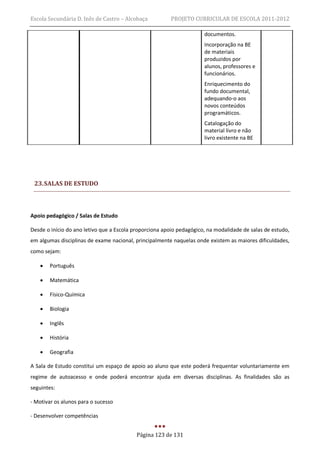 Escola Secundária D. Inês de Castro – Alcobaça          PROJETO CURRICULAR DE ESCOLA 2011-2012

                                                                      documentos.
                                                                      Incorporação na BE
                                                                      de materiais
                                                                      produzidos por
                                                                      alunos, professores e
                                                                      funcionários.
                                                                      Enriquecimento do
                                                                      fundo documental,
                                                                      adequando-o aos
                                                                      novos conteúdos
                                                                      programáticos.
                                                                      Catalogação do
                                                                      material livro e não
                                                                      livro existente na BE




 23. SALAS DE ESTUDO



Apoio pedagógico / Salas de Estudo

Desde o início do ano letivo que a Escola proporciona apoio pedagógico, na modalidade de salas de estudo,
em algumas disciplinas de exame nacional, principalmente naquelas onde existem as maiores dificuldades,
como sejam:

      Português

      Matemática

      Físico-Química

      Biologia

      Inglês

      História

      Geografia

A Sala de Estudo constitui um espaço de apoio ao aluno que este poderá frequentar voluntariamente em
regime de autoacesso e onde poderá encontrar ajuda em diversas disciplinas. As finalidades são as
seguintes:

- Motivar os alunos para o sucesso

- Desenvolver competências


                                           Página 123 de 131
 