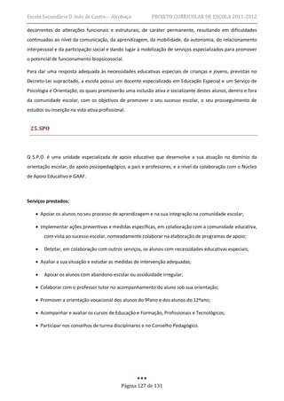Escola Secundária D. Inês de Castro – Alcobaça            PROJETO CURRICULAR DE ESCOLA 2011-2012

decorrentes de alterações funcionais e estruturais, de caráter permanente, resultando em dificuldades
continuadas ao nível da comunicação, da aprendizagem, da mobilidade, da autonomia, do relacionamento
interpessoal e da participação social e dando lugar à mobilização de serviços especializados para promover
o potencial de funcionamento biopsicosocial.

Para dar uma resposta adequada às necessidades educativas especiais de crianças e jovens, previstas no
Decreto-Lei supracitado, a escola possui um docente especializado em Educação Especial e um Serviço de
Psicologia e Orientação, os quais promoverão uma inclusão ativa e socializante destes alunos, dentro e fora
da comunidade escolar, com os objetivos de promover o seu sucesso escolar, o seu prosseguimento de
estudos ou inserção na vida ativa profissional.


 25. SPO



O S.P.O. é uma unidade especializada de apoio educativo que desenvolve a sua atuação no domínio da
orientação escolar, do apoio psicopedagógico, a pais e professores, e a nível da colaboração com o Núcleo
de Apoio Educativo e GAAF.



Serviços prestados:

     Apoiar os alunos no seu processo de aprendizagem e na sua integração na comunidade escolar;

     Implementar ações preventivas e medidas específicas, em colaboração com a comunidade educativa,
        com vista ao sucesso escolar, nomeadamente colaborar na elaboração de programas de apoio;

       Detetar, em colaboração com outros serviços, os alunos com necessidades educativas especiais;

     Avaliar a sua situação e estudar as medidas de intervenção adequadas;

       Apoiar os alunos com abandono escolar ou assiduidade irregular;

     Colaborar com o professor tutor no acompanhamento do aluno sob sua orientação;

     Promover a orientação vocacional dos alunos do 9ºano e dos alunos do 12ºano;

     Acompanhar e avaliar os cursos de Educação e Formação, Profissionais e Tecnológicos;

     Participar nos conselhos de turma disciplinares e no Conselho Pedagógico.




                                             Página 127 de 131
 