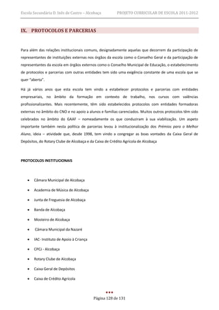 Escola Secundária D. Inês de Castro – Alcobaça           PROJETO CURRICULAR DE ESCOLA 2011-2012



IX. PROTOCOLOS E PARCERIAS


Para além das relações institucionais comuns, designadamente aquelas que decorrem da participação de
representantes de instituições externas nos órgãos da escola como o Conselho Geral e da participação de
representantes da escola em órgãos externos como o Conselho Municipal de Educação, o estabelecimento
de protocolos e parcerias com outras entidades tem sido uma exigência constante de uma escola que se
quer “aberta”.

Há já vários anos que esta escola tem vindo a estabelecer protocolos e parcerias com entidades
empresariais, no âmbito da formação em contexto de trabalho, nos cursos com valências
profissionalizantes. Mais recentemente, têm sido estabelecidos protocolos com entidades formadoras
externas no âmbito do CNO e no apoio a alunos e famílias carenciados. Muitos outros protocolos têm sido
celebrados no âmbito do GAAF – nomeadamente os que conduziram à sua viabilização. Um aspeto
importante também nesta política de parcerias levou à institucionalização dos Prémios para o Melhor
Aluno, ideia – atividade que, desde 1998, tem vindo a congregar as boas vontades da Caixa Geral de
Depósitos, do Rotary Clube de Alcobaça e da Caixa de Crédito Agrícola de Alcobaça



PROTOCOLOS INSTITUCIONAIS



      Câmara Municipal de Alcobaça

      Academia de Música de Alcobaça

      Junta de Freguesia de Alcobaça

      Banda de Alcobaça

      Mosteiro de Alcobaça

       Câmara Municipal da Nazaré

      IAC- Instituto de Apoio à Criança

      CPCJ - Alcobaça

      Rotary Clube de Alcobaça

      Caixa Geral de Depósitos

      Caixa de Crédito Agrícola



                                           Página 128 de 131
 