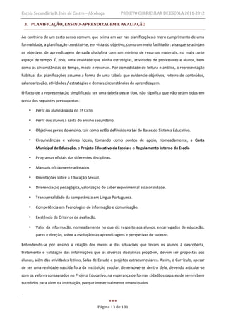 Escola Secundária D. Inês de Castro – Alcobaça               PROJETO CURRICULAR DE ESCOLA 2011-2012

    3. PLANIFICAÇÃO, ENSINO-APRENDIZAGEM E AVALIAÇÃO

Ao contrário de um certo senso comum, que teima em ver nas planificações o mero cumprimento de uma
formalidade, a planificação constitui-se, em vista do objetivo, como um meio facilitador: visa que se atinjam
os objetivos de aprendizagem de cada disciplina com um mínimo de recursos materiais, no mais curto
espaço de tempo. É, pois, uma atividade que alinha estratégias, atividades de professores e alunos, bem
como as circunstâncias de tempo, modo e recursos. Por comodidade de leitura e análise, a representação
habitual das planificações assume a forma de uma tabela que evidencie objetivos, roteiro de conteúdos,
calendarização, atividades / estratégias e demais circunstâncias da aprendizagem.

O facto de a representação simplificada ser uma tabela deste tipo, não significa que não sejam tidos em
conta dos seguintes pressupostos:

        Perfil do aluno à saída do 3º Ciclo.

        Perfil dos alunos à saída do ensino secundário.

        Objetivos gerais do ensino, tais como estão definidos na Lei de Bases do Sistema Educativo.

        Circunstâncias e valores locais, tomando como pontos de apoio, nomeadamente, a Carta
         Municipal de Educação, o Projeto Educativo da Escola e o Regulamento Interno da Escola

        Programas oficiais das diferentes disciplinas.

        Manuais oficialmente adotados

        Orientações sobre a Educação Sexual.

        Diferenciação pedagógica, valorização do saber experimental e da oralidade.

        Transversalidade da competência em Língua Portuguesa.

        Competência em Tecnologias de informação e comunicação.

        Existência de Critérios de avaliação.

        Valor da informação, nomeadamente no que diz respeito aos alunos, encarregados de educação,
         pares e direção, sobre a evolução das aprendizagens e perspetivas de sucesso.

Entendendo-se por ensino a criação dos meios e das situações que levam os alunos à descoberta,
tratamento e validação das informações que as diversas disciplinas propõem, devem ser propostas aos
alunos, além das atividades letivas, Salas de Estudo e projetos extracurriculares. Assim, o Currículo, apesar
de ser uma realidade nascida fora da instituição escolar, desenvolve-se dentro dela, devendo articular-se
com os valores consagrados no Projeto Educativo, na esperança de formar cidadãos capazes de serem bem
sucedidos para além da instituição, porque intelectualmente emancipados.

.


                                                 Página 13 de 131
 
