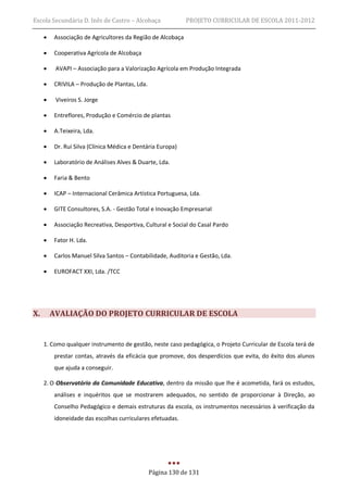 Escola Secundária D. Inês de Castro – Alcobaça              PROJETO CURRICULAR DE ESCOLA 2011-2012

        Associação de Agricultores da Região de Alcobaça

        Cooperativa Agrícola de Alcobaça

         AVAPI – Associação para a Valorização Agrícola em Produção Integrada

        CRIVILA – Produção de Plantas, Lda.

         Viveiros S. Jorge

        Entreflores, Produção e Comércio de plantas

        A.Teixeira, Lda.

        Dr. Rui Silva (Clínica Médica e Dentária Europa)

        Laboratório de Análises Alves & Duarte, Lda.

        Faria & Bento

        ICAP – Internacional Cerâmica Artística Portuguesa, Lda.

        GITE Consultores, S.A. - Gestão Total e Inovação Empresarial

        Associação Recreativa, Desportiva, Cultural e Social do Casal Pardo

        Fator H. Lda.

        Carlos Manuel Silva Santos – Contabilidade, Auditoria e Gestão, Lda.

        EUROFACT XXI, Lda. /TCC




X.       AVALIAÇÃO DO PROJETO CURRICULAR DE ESCOLA


     1. Como qualquer instrumento de gestão, neste caso pedagógica, o Projeto Curricular de Escola terá de
         prestar contas, através da eficácia que promove, dos desperdícios que evita, do êxito dos alunos
         que ajuda a conseguir.

     2. O Observatório da Comunidade Educativa, dentro da missão que lhe é acometida, fará os estudos,
         análises e inquéritos que se mostrarem adequados, no sentido de proporcionar à Direção, ao
         Conselho Pedagógico e demais estruturas da escola, os instrumentos necessários à verificação da
         idoneidade das escolhas curriculares efetuadas.




                                               Página 130 de 131
 