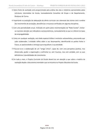 Escola Secundária D. Inês de Castro – Alcobaça          PROJETO CURRICULAR DE ESCOLA 2011-2012

   3. Outra fonte de avaliação será proporcionada pela análise das atas e relatórios apresentados pelas
       estruturas intermédias da Escola, nomeadamente Conselhos de Grupo e de Departamento,
       Diretores de Turma.

   4. Importante na avaliação da adequação da oferta curricular aos interesses dos alunos será a análise
       dos movimentos de anulações, desistências e insucesso verificadas em algumas disciplinas.

   5. Com uma periodicidade anual, motivada em parte pelas movimentações da “Rede Escolar”, tentar-
       se-á prestar atenção aos indicadores socioeconómicos, nomeadamente os que se referem às taxas
       de empregabilidade.

   6. Como em qualquer avaliação, será dada especial ênfase à vertente autoavaliativa, procurando que
       cada colaborador / entidade reflita sobre o seu desempenho, identificando os pontos fortes e
       fracos, as oportunidades e ameaças que enquadram a sua atividade.

   7. Procurar-se-á a colaboração de um “amigo crítico”, capaz de, com uma perspetiva positiva, mas
       distanciada, ajudar a organização a confrontar-se, sem traumas, mas com verdade, com as suas
       deficiências / possibilidades de crescimento.

   8. Em tudo o mais, o Projeto Curricular de Escola deverá ter em atenção o que sobre a matéria da
       avaliação dispõe o documento orientador que se encontra no Projeto Educativo da Escola.




                                           Página 131 de 131
 