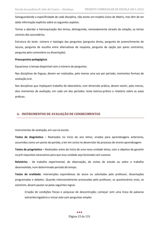 Escola Secundária D. Inês de Castro – Alcobaça            PROJETO CURRICULAR DE ESCOLA 2011-2012

Salvaguardando a especificidade de cada disciplina, não existe um modelo único de Matriz, mas têm de ser
dada informação explícita sobre os seguintes aspetos:

Temas a abordar e hierarquização dos temas, distinguindo, nomeadamente através da cotação, os temas
centrais dos secundários.

Estrutura do teste: número e tipologia das perguntas (pergunta direta, pergunta de preenchimento de
lacuna, pergunta de escolha entre alternativas de resposta, pergunta de opção por pares contrários;
pergunta pelo comentário ou dissertação).

Pressupostos pedagógicos

Equacionar o tempo disponível com o número de perguntas.

Nas disciplinas de línguas, devem ser realizados, pelo menos uma vez por período, momentos formais de
avaliação oral.

Nas disciplinas que impliquem trabalho de laboratório, com dimensão prática, devem existir, pelo menos,
dois momentos de avaliação, em cada um dos períodos: teste teórico-prático e relatório sobre as aulas
práticas.




 6. INSTRUMENTOS DE AVALIAÇÃO DE CONHECIMENTOS



Instrumentos de avaliação, em uso na escola:

Testes de diagnóstico – Realizados no início do ano letivo, virados para aprendizagens anteriores,
assumidos como um ponto de partida, a ter em conta no desenrolar do processo de ensino aprendizagem.

Testes de prognóstico – Realizados antes do início de uma nova unidade letiva, com o objetivo de garantir
os pré-requisitos necessários para que essa unidade seja lecionada com sucesso.

Relatórios - de trabalho experimental, de observação, de visitas de estudo ou sobre o trabalho
desenvolvido, num determinado período de tempo.

Testes de oralidade: intervenções espontâneas do aluno ou solicitadas pelo professor, dissertações
programadas e debates. Quando intencionalmente provocadas pelo professor, os questionários orais, se
existirem, devem pautar-se pelas seguintes regras:

        Criação de condições físicas e psíquicas de descontração; começar com uma troca de palavras
        extrainterrogatório e iniciar este com perguntas simples




                                            Página 15 de 131
 
