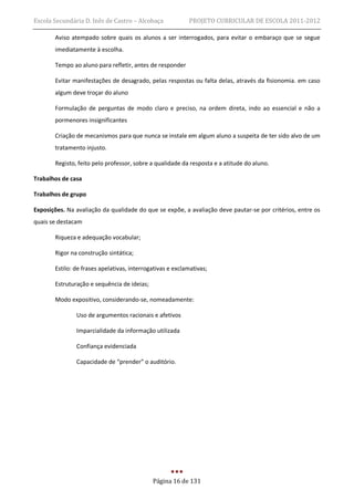 Escola Secundária D. Inês de Castro – Alcobaça             PROJETO CURRICULAR DE ESCOLA 2011-2012

       Aviso atempado sobre quais os alunos a ser interrogados, para evitar o embaraço que se segue
       imediatamente à escolha.

       Tempo ao aluno para refletir, antes de responder

       Evitar manifestações de desagrado, pelas respostas ou falta delas, através da fisionomia. em caso
       algum deve troçar do aluno

       Formulação de perguntas de modo claro e preciso, na ordem direta, indo ao essencial e não a
       pormenores insignificantes

       Criação de mecanismos para que nunca se instale em algum aluno a suspeita de ter sido alvo de um
       tratamento injusto.

       Registo, feito pelo professor, sobre a qualidade da resposta e a atitude do aluno.

Trabalhos de casa

Trabalhos de grupo

Exposições. Na avaliação da qualidade do que se expõe, a avaliação deve pautar-se por critérios, entre os
quais se destacam

       Riqueza e adequação vocabular;

       Rigor na construção sintática;

       Estilo: de frases apelativas, interrogativas e exclamativas;

       Estruturação e sequência de ideias;

       Modo expositivo, considerando-se, nomeadamente:

               Uso de argumentos racionais e afetivos

               Imparcialidade da informação utilizada

               Confiança evidenciada

               Capacidade de “prender” o auditório.




                                             Página 16 de 131
 