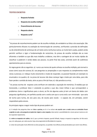 Escola Secundária D. Inês de Castro – Alcobaça                          PROJETO CURRICULAR DE ESCOLA 2011-2012


TESTES ESCRITOS

               o    Resposta fechada

               o    Resposta de escolha múltipla4

               o    Preenchimento de lacunas

               o    Resposta aberta

               o    Resposta curta5



4
    As provas de reconhecimento podem ser de escolha múltipla, de verdadeiro ou falso e de associação. São
particularmente eficazes na avaliação da memorização de conceitos, verificando a precisão de definições
ou de entendimento de sentenças de um texto como nenhumas outras; se muito bem usadas, podem ainda
permitir verificar o rigor e fundamentação de raciocínios. As provas de escolha múltipla são as mais
eficientes e também as que dão mais trabalho a elaborar, mas têm a vantagem de ser muito rápidas de
classificar e poderem ir sendo dadas aos poucos, na parte final das aulas, servindo assim de autênticos
apontamentos para os alunos.

As regras gerais são as seguintes: a)- nunca use menos de quatro alíneas na escolha múltipla, pois tornará o
acaso como causa de sucesso; b)- use perguntas ou proposições e suas respostas ou complementos muito
claras e precisas; c)- indique muito claramente o modo de responder, se possível fazendo um exemplo no
enunciado e no quadro; d)- na prova de lacunas não deve começar logo o texto por uma delas, para não
fazer perder o sentido do texto; atire-as para o fim da frase; e)- não penalize os erros.
5
    As provas escritas de resposta curta verificam em extensão a aquisição de memórias. À medida que vai
lecionando, o professor deve ir anotando os pontos a que deu maior ênfase e que correspondem a
problemas claros e significativos para o aluno; ao fim de algumas aulas já tem um banco de dados com
perguntas significativas, em perfeito acordo com o estilo com que o curso está a ser ministrado - que varia
de turma para turma, de ano para ano, de escola para escola - e capazes de, em princípio, serem
respondíveis pelos alunos.

As principais regras a seguir neste tipo de provas podem ser:

a)- A redação das perguntas deve ser clara e precisa, e só o é se estiver em acordo com o modo como os conteúdos foram
surgindo na aula; uma pergunta só pode dar origem a uma resposta, deve excluir a possibilidade de o aluno pensar noutras ou ter
de responder duplamente;

b)- evitar as respostas em cadeia, isto é, que a primeira resposta, quando falhada, impeça a resposta às seguintes; tal não exclui
que, em cada grupo, por cada assunto, haja uma progressão de dificuldade de resposta;

c)- evitar dar pontuação muito diferente às várias perguntas; as questões mais difíceis já são penalizadoras por serem mais difíceis;



                                                       Página 17 de 131
 