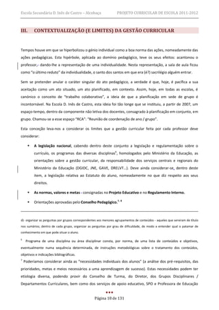 Escola Secundária D. Inês de Castro – Alcobaça                     PROJETO CURRICULAR DE ESCOLA 2011-2012



III.       CONTEXTUALIZAÇÃO (E LIMITES) DA GESTÃO CURRICULAR


Tempos houve em que se hiperbolizou o génio individual como a boa norma das ações, nomeadamente das
ações pedagógicas. Esta hipérbole, aplicada ao domínio pedagógico, teve os seus efeitos: acantonou o
professor, dando-lhe a representação de uma individualidade. Nesta representação, a sala de aula ficou
como “o último reduto” da individualidade, o santo dos santos em que era (é?) sacrilégio alguém entrar.

Sem se pretender anular o caráter singular do ato pedagógico, a verdade é que, hoje, é pacífica a sua
aceitação como um ato situado, um ato planificado, em contexto. Assim, hoje, em todas as escolas, é
canónico o conceito de “trabalho colaborativo”, a ideia de que a planificação em sede de grupo é
incontornável. Na Escola D. Inês de Castro, esta ideia foi tão longe que se instituiu, a partir de 2007, um
espaço-tempo, dentro da componente não letiva dos docentes, consagrado à planificação em conjunto, em
grupo. Chamou-se a esse espaço “RCA”: “Reunião de coordenação de ano / grupo”.

Esta conceção leva-nos a considerar os limites que a gestão curricular feita por cada professor deve
considerar:

          A legislação nacional, cabendo dentro deste conjunto a legislação e regulamentação sobre o
           currículo, os programas das diversas disciplinas6, homologados pelo Ministério da Educação, as
           orientações sobre a gestão curricular, da responsabilidade dos serviços centrais e regionais do
           Ministério da Educação (DGIDC, JNE, GAVE, DRELVT…). Deve ainda considerar-se, dentro deste
           item, a legislação relativa ao Estatuto do aluno, nomeadamente no que diz respeito aos seus
           direitos.

          As normas, valores e metas consignadas no Projeto Educativo e no Regulamento Interno.

          Orientações aprovadas pelo Conselho Pedagógico.7, 8



d)- organizar as perguntas por grupos correspondentes aos menores agrupamentos de conteúdos - aqueles que serviram de título
nos sumários; dentro de cada grupo, organizar as perguntas por grau de dificuldade, de modo a entender qual o patamar de
conhecimento em que pode situar o aluno.

6
     Programa de uma disciplina ou área disciplinar consta, por norma, de uma lista de conteúdos e objetivos,
eventualmente numa sequência determinada, de instruções metodológicas sobre o tratamento dos conteúdos,
objetivos e indicações bibliográficas.
7
    Poderíamos considerar ainda as “necessidades individuais dos alunos” (a análise dos pré-requisitos, das
prioridades, metas e meios necessários a uma aprendizagem de sucesso). Estas necessidades podem ter
etiologia diversa, podendo provir do Conselho de Turma, do Diretor, dos Grupos Disciplinares /
Departamentos Curriculares, bem como dos serviços de apoio educativo, SPO e Professora de Educação


                                                   Página 18 de 131
 