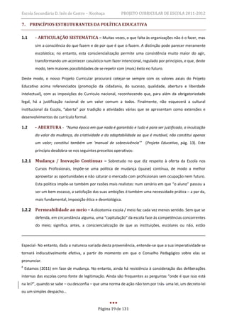 Escola Secundária D. Inês de Castro – Alcobaça             PROJETO CURRICULAR DE ESCOLA 2011-2012

7. PRINCÍPIOS ESTRUTURANTES DA POLÍTICA EDUCATIVA

1.1      - ARTICULAÇÃO SISTEMÁTICA – Muitas vezes, o que falta às organizações não é o fazer, mas
         sim a consciência do que fazem e de por que é que o fazem. A distinção pode parecer meramente
         escolástica; no entanto, esta consciencialização permite uma consistência muito maior do agir,
         transformando um acontecer casuístico num fazer intencional, regulado por princípios, e que, deste
         modo, tem maiores possibilidades de se repetir com (mais) êxito no futuro.

Deste modo, o nosso Projeto Curricular procurará cotejar-se sempre com os valores axiais do Projeto
Educativo acima referenciados (promoção da cidadania, do sucesso, qualidade, abertura e liberdade
intelectual), com as imposições do Currículo nacional, reconhecendo que, para além da obrigatoriedade
legal, há a justificação racional de um valor comum a todos. Finalmente, não esquecerá a cultural
institucional da Escola, “aberta” por tradição a atividades várias que se apresentam como extensões e
desenvolvimentos do currículo formal.

1.2      - ABERTURA - “Numa época em que nada é garantido e tudo é para ser justificado, a inculcação
         do valor da mudança, da criatividade e da adaptabilidade ao que é mutável, não constitui apenas
         um valor; constitui também um ‘manual de sobrevivência’” (Projeto Educativo, pág. 13). Este
         princípio desdobra-se nos seguintes preceitos operativos:

1.2.1 Mudança / Inovação Contínuas – Sobretudo no que diz respeito à oferta da Escola nos
          Cursos Profissionais, impõe-se uma política de mudança (quase) contínua, de modo a melhor
          aproveitar as oportunidades e não saturar o mercado com profissionais sem ocupação nem futuro.
          Esta política impõe-se também por razões mais realistas: num cenário em que “o aluno” passou a
          ser um bem escasso, a satisfação das suas ambições é também uma necessidade prática – a par da,
          mais fundamental, imposição ética e deontológica.

1.2.2 Permeabilidade ao meio – A dicotomia escola / meio faz cada vez menos sentido. Sem que se
          defenda, em circunstância alguma, uma “capitulação” da escola face às competências concorrentes
          do meio; significa, antes, a consciencialização de que as instituições, escolares ou não, estão



Especial- No entanto, dada a natureza variada desta proveniência, entende-se que a sua imperatividade se
tornará indiscutivelmente efetiva, a partir do momento em que o Conselho Pedagógico sobre elas se
pronunciar.
8
    Estamos (2011) em fase de mudança. No entanto, ainda há resistência à consideração das deliberações
internas das escolas como fonte de legitimação. Ainda são frequentes as perguntas “onde é que isso está
na lei?”, quando se sabe – ou desconfia – que uma norma de ação não tem por trás uma lei, um decreto-lei
ou um simples despacho…



                                             Página 19 de 131
 