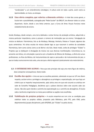 Escola Secundária D. Inês de Castro – Alcobaça           PROJETO CURRICULAR DE ESCOLA 2011-2012

       “condenadas” a um entendimento estratégico. A cultura está em toda a parte, assim como as
       oportunidades, os riscos, as ameaças.

1.2.3 Uma oferta completa, que valoriza a dimensão artística - A nível dos cursos gerais, a
       Escola tem a possibilidade, outorgada pela “Rede Escolar” da DRELVT, de oferecer todos os cursos
       disponíveis. Assim, desde o ano letivo anterior, que o Curso de Artes Visuais funciona neste
       estabelecimento de ensino.



Sendo Alcobaça, desde sempre, uma terra dedicada a certas formas de produção artística, adquirindo a
música particular importância, como o provam o número de instituições que ao ensino / divulgação da
música se dedicam. Filarmónicas, hás as de Alcobaça, Maiorga, Vestiaria, Pataias e Turquel, algumas das
quais centenárias. Há várias escolas de música (desde logo as que nasceram à sombra da sociedades
filarmónicas, bem como outras como as do Bárrio e da Cela. Deste modo, serão de privilegiar “Clubes” e
Projetos que se dediquem à divulgação da música nas suas diversas manifestações. Concretizou-se, no
presente ano letivo, em articulação e parceria com a Academia de Música de Alcobaça, a oferta de cursos
profissionais, na Área da Música, de Instrumentistas de sopro e percussão e de instrumentista de jazz, o
que se traduz numa enorme mais valia, uma vez que a oferta regional é praticamente nula neste domínio.



   1.3 - O INTERESSE DOS ALUNOS – Para que este princípio não seja uma mera figura de retórica,
      deve comportar consequências. Deste modo:

1.3.1 Escolha das opções – Uma vez que as escolhas possíveis, sobretudo no que ao 12º ano dizem
       respeito, oscilam entre o privilegiar a abrangência ou privilegiar a especialização, sem que haja um
       critério que se imponha inequivocamente, após vários anos em que este assunto se analisou em
       sede de Conselho Pedagógico, decidimos que a palavra decisiva sobre este assunto cabe aos
       alunos. São eles quem decide o caminho da especialização ou o caminho da abrangência. À Escola
       cabe a tarefa de arregimentar os meios para viabilizar as opções mais escolhidas.

1.3.2 Viabilização de projetos próprios – A escola empenhar-se-á em criar as condições para
       viabilizar todos os projetos válidos, propostos pela Biblioteca, pelo PTE, pelo CNO, pelos
       departamentos/ grupos disciplinares, pelo SPO/NEE, por “Clubes” ou pelos alunos.




                                           Página 20 de 131
 