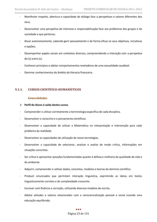 Escola Secundária D. Inês de Castro – Alcobaça             PROJETO CURRICULAR DE ESCOLA 2011-2012

   ·     Manifestar respeito, abertura e capacidade de diálogo face a perspetivas e valores diferentes dos
         seus;

   ·     Desenvolver uma perspetiva de interesse e responsabilização face aos problemas dos grupos e da
         sociedade a que pertence;

   ·     Atuar autonomamente, sabendo gerir pessoalmente e de forma eficaz os seus objetivos, iniciativas
         e opções;

   ·     Desempenhar papéis sociais em contextos diversos, compreendendo a interação com a perspetiva
         do (s) outro (s).

   ·     Conhecer princípios e adotar comportamentos reveladores de uma sexualidade saudável.

   ·     Dominar conhecimentos do âmbito da literacia financeira.




9.1.1.      CURSOS CIENTÍFICO-HUMANÍSTICOS

            Generalidades

    Perfil do Aluno à saída destes cursos

   ·     Compreender e utilizar corretamente a terminologia específica de cada disciplina.

   ·     Desenvolver o raciocínio e o pensamento científicos.

   ·     Desenvolver a capacidade de utilizar a Matemática na interpretação e intervenção para cada
         problema da realidade.

   ·     Desenvolver as capacidades de utilização de novas tecnologias.

   ·     Desenvolver a capacidade de selecionar, analisar e avaliar de modo crítico, informações em
         situações concretas.

   ·     Ser crítico e apresentar posições fundamentadas quanto à defesa e melhoria da qualidade de vida e
         do ambiente.

   ·     Adquirir, compreender e utilizar dados, conceitos, modelos e teorias do domínio científico.

   ·     Produzir enunciados que permitam interação linguística, exprimindo as ideias em textos
         linguisticamente corretos e de complexidade crescente.

   ·     Escrever com fluência e correção, utilizando diversos modelos de escrita.

   ·     Adotar atitudes e valores relacionados com a consciencialização pessoal e social visando uma
         educação equilibrada.



                                             Página 23 de 131
 